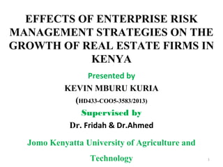 EFFECTS OF ENTERPRISE RISK
MANAGEMENT STRATEGIES ON THE
GROWTH OF REAL ESTATE FIRMS IN
KENYA
Presented by
KEVIN MBURU KURIA
(HD433-COO5-3583/2013)
Supervised by
Dr. Fridah & Dr.Ahmed
Jomo Kenyatta University of Agriculture and
Technology 1
 