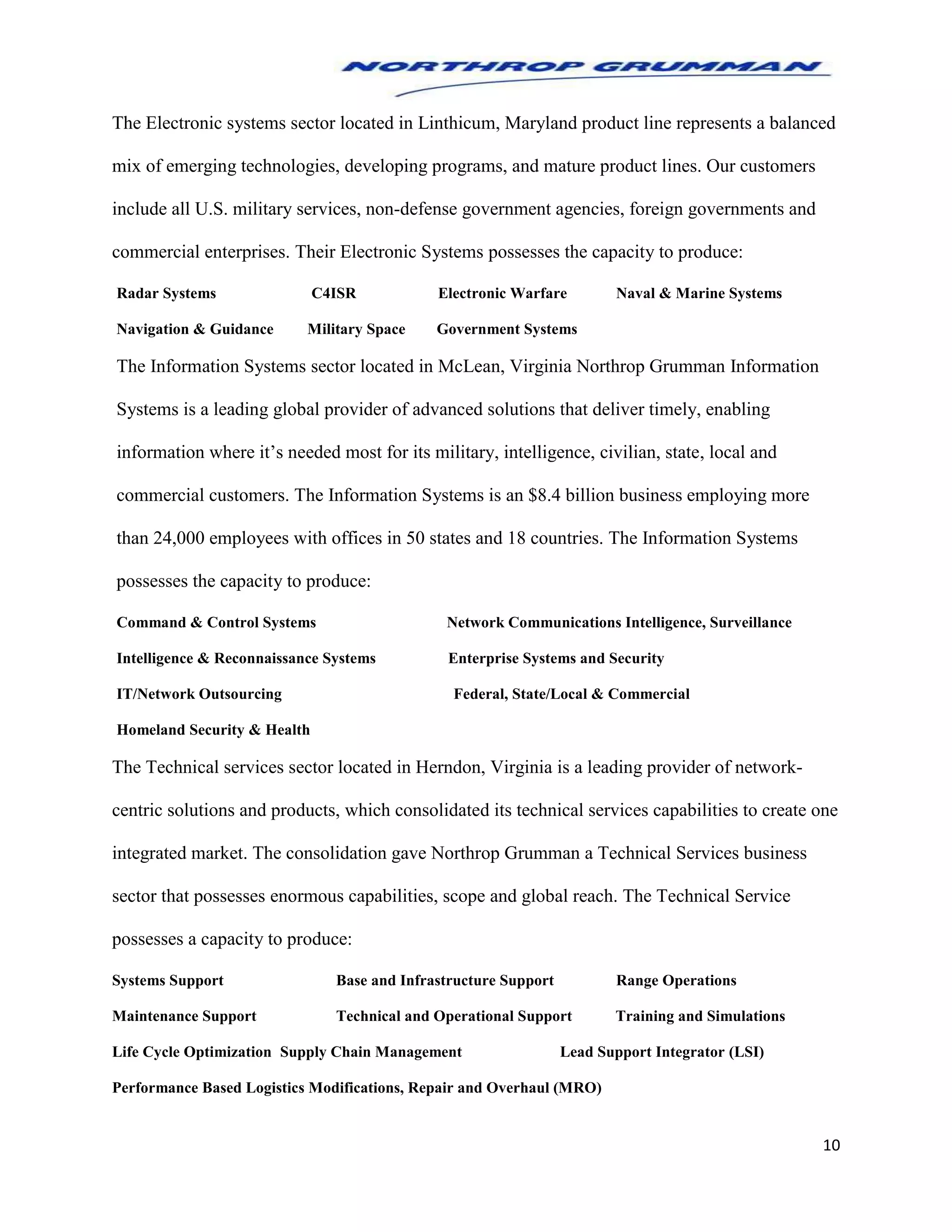 10
The Electronic systems sector located in Linthicum, Maryland product line represents a balanced
mix of emerging technologies, developing programs, and mature product lines. Our customers
include all U.S. military services, non-defense government agencies, foreign governments and
commercial enterprises. Their Electronic Systems possesses the capacity to produce:
Radar Systems C4ISR Electronic Warfare Naval & Marine Systems
Navigation & Guidance Military Space Government Systems
The Information Systems sector located in McLean, Virginia Northrop Grumman Information
Systems is a leading global provider of advanced solutions that deliver timely, enabling
information where it’s needed most for its military, intelligence, civilian, state, local and
commercial customers. The Information Systems is an $8.4 billion business employing more
than 24,000 employees with offices in 50 states and 18 countries. The Information Systems
possesses the capacity to produce:
Command & Control Systems Network Communications Intelligence, Surveillance
Intelligence & Reconnaissance Systems Enterprise Systems and Security
IT/Network Outsourcing Federal, State/Local & Commercial
Homeland Security & Health
The Technical services sector located in Herndon, Virginia is a leading provider of network-
centric solutions and products, which consolidated its technical services capabilities to create one
integrated market. The consolidation gave Northrop Grumman a Technical Services business
sector that possesses enormous capabilities, scope and global reach. The Technical Service
possesses a capacity to produce:
Systems Support Base and Infrastructure Support Range Operations
Maintenance Support Technical and Operational Support Training and Simulations
Life Cycle Optimization Supply Chain Management Lead Support Integrator (LSI)
Performance Based Logistics Modifications, Repair and Overhaul (MRO)
 