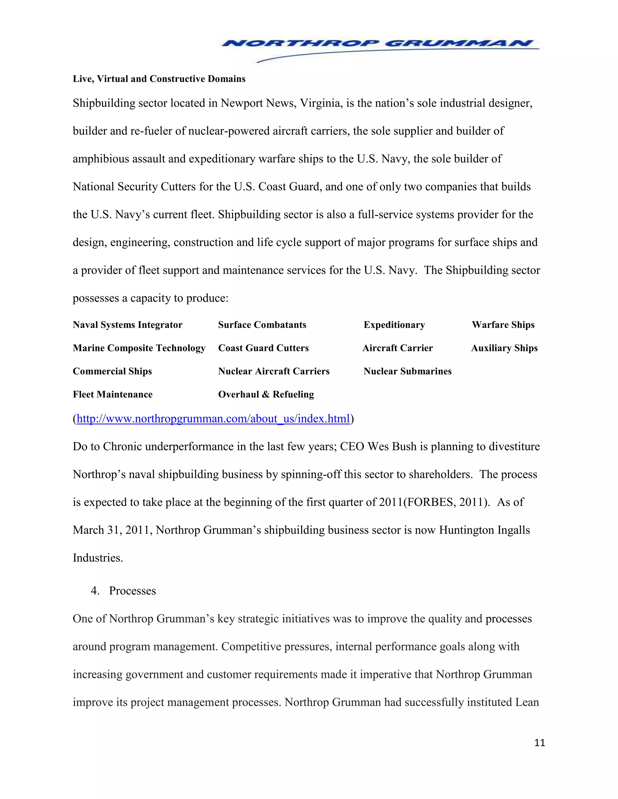 11
Live, Virtual and Constructive Domains
Shipbuilding sector located in Newport News, Virginia, is the nation’s sole industrial designer,
builder and re-fueler of nuclear-powered aircraft carriers, the sole supplier and builder of
amphibious assault and expeditionary warfare ships to the U.S. Navy, the sole builder of
National Security Cutters for the U.S. Coast Guard, and one of only two companies that builds
the U.S. Navy’s current fleet. Shipbuilding sector is also a full-service systems provider for the
design, engineering, construction and life cycle support of major programs for surface ships and
a provider of fleet support and maintenance services for the U.S. Navy. The Shipbuilding sector
possesses a capacity to produce:
Naval Systems Integrator Surface Combatants Expeditionary Warfare Ships
Marine Composite Technology Coast Guard Cutters Aircraft Carrier Auxiliary Ships
Commercial Ships Nuclear Aircraft Carriers Nuclear Submarines
Fleet Maintenance Overhaul & Refueling
(http://www.northropgrumman.com/about_us/index.html)
Do to Chronic underperformance in the last few years; CEO Wes Bush is planning to divestiture
Northrop’s naval shipbuilding business by spinning-off this sector to shareholders. The process
is expected to take place at the beginning of the first quarter of 2011(FORBES, 2011). As of
March 31, 2011, Northrop Grumman’s shipbuilding business sector is now Huntington Ingalls
Industries.
4. Processes
One of Northrop Grumman’s key strategic initiatives was to improve the quality and processes
around program management. Competitive pressures, internal performance goals along with
increasing government and customer requirements made it imperative that Northrop Grumman
improve its project management processes. Northrop Grumman had successfully instituted Lean
 