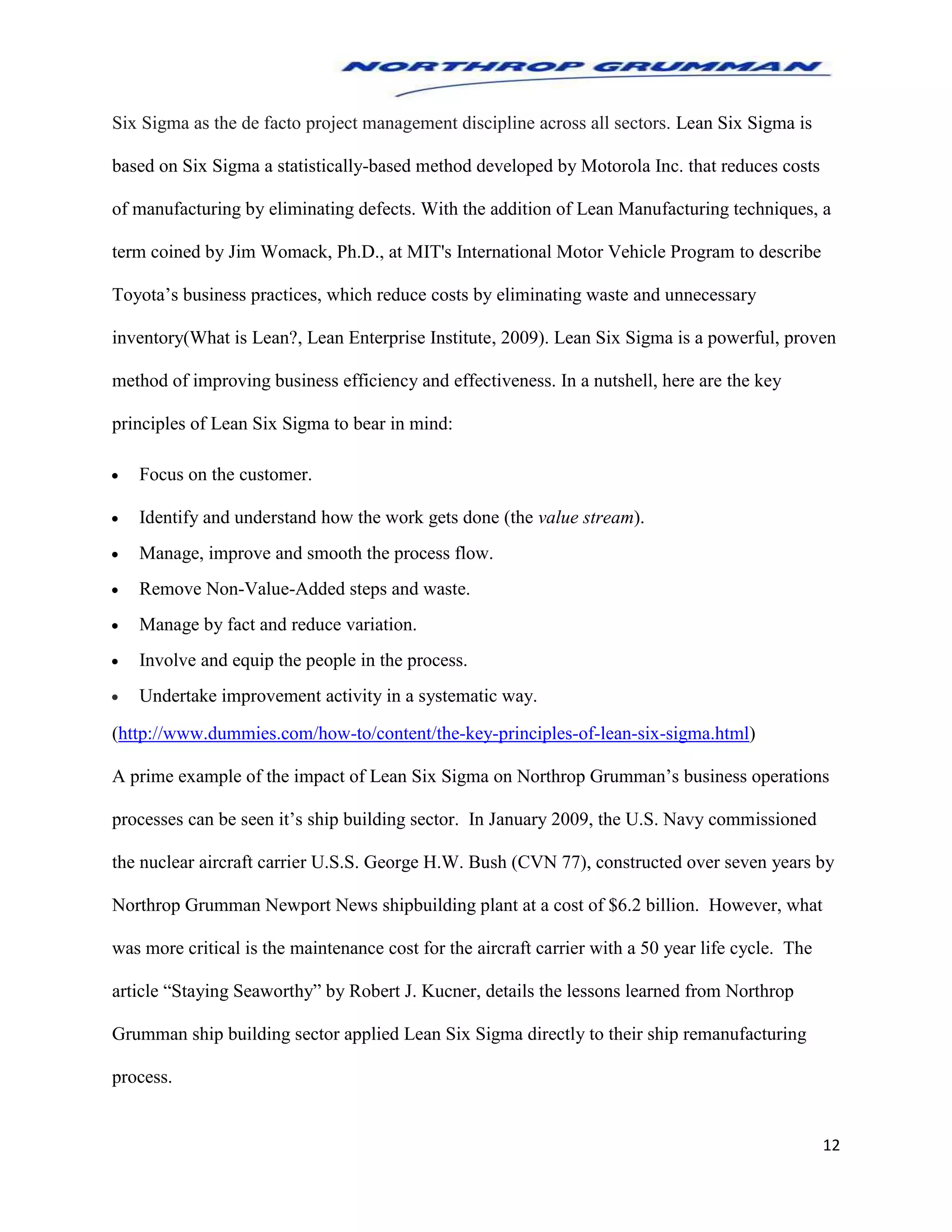 12
Six Sigma as the de facto project management discipline across all sectors. Lean Six Sigma is
based on Six Sigma a statistically-based method developed by Motorola Inc. that reduces costs
of manufacturing by eliminating defects. With the addition of Lean Manufacturing techniques, a
term coined by Jim Womack, Ph.D., at MIT's International Motor Vehicle Program to describe
Toyota’s business practices, which reduce costs by eliminating waste and unnecessary
inventory(What is Lean?, Lean Enterprise Institute, 2009). Lean Six Sigma is a powerful, proven
method of improving business efficiency and effectiveness. In a nutshell, here are the key
principles of Lean Six Sigma to bear in mind:
 Focus on the customer.
 Identify and understand how the work gets done (the value stream).
 Manage, improve and smooth the process flow.
 Remove Non-Value-Added steps and waste.
 Manage by fact and reduce variation.
 Involve and equip the people in the process.
 Undertake improvement activity in a systematic way.
(http://www.dummies.com/how-to/content/the-key-principles-of-lean-six-sigma.html)
A prime example of the impact of Lean Six Sigma on Northrop Grumman’s business operations
processes can be seen it’s ship building sector. In January 2009, the U.S. Navy commissioned
the nuclear aircraft carrier U.S.S. George H.W. Bush (CVN 77), constructed over seven years by
Northrop Grumman Newport News shipbuilding plant at a cost of $6.2 billion. However, what
was more critical is the maintenance cost for the aircraft carrier with a 50 year life cycle. The
article “Staying Seaworthy” by Robert J. Kucner, details the lessons learned from Northrop
Grumman ship building sector applied Lean Six Sigma directly to their ship remanufacturing
process.
 