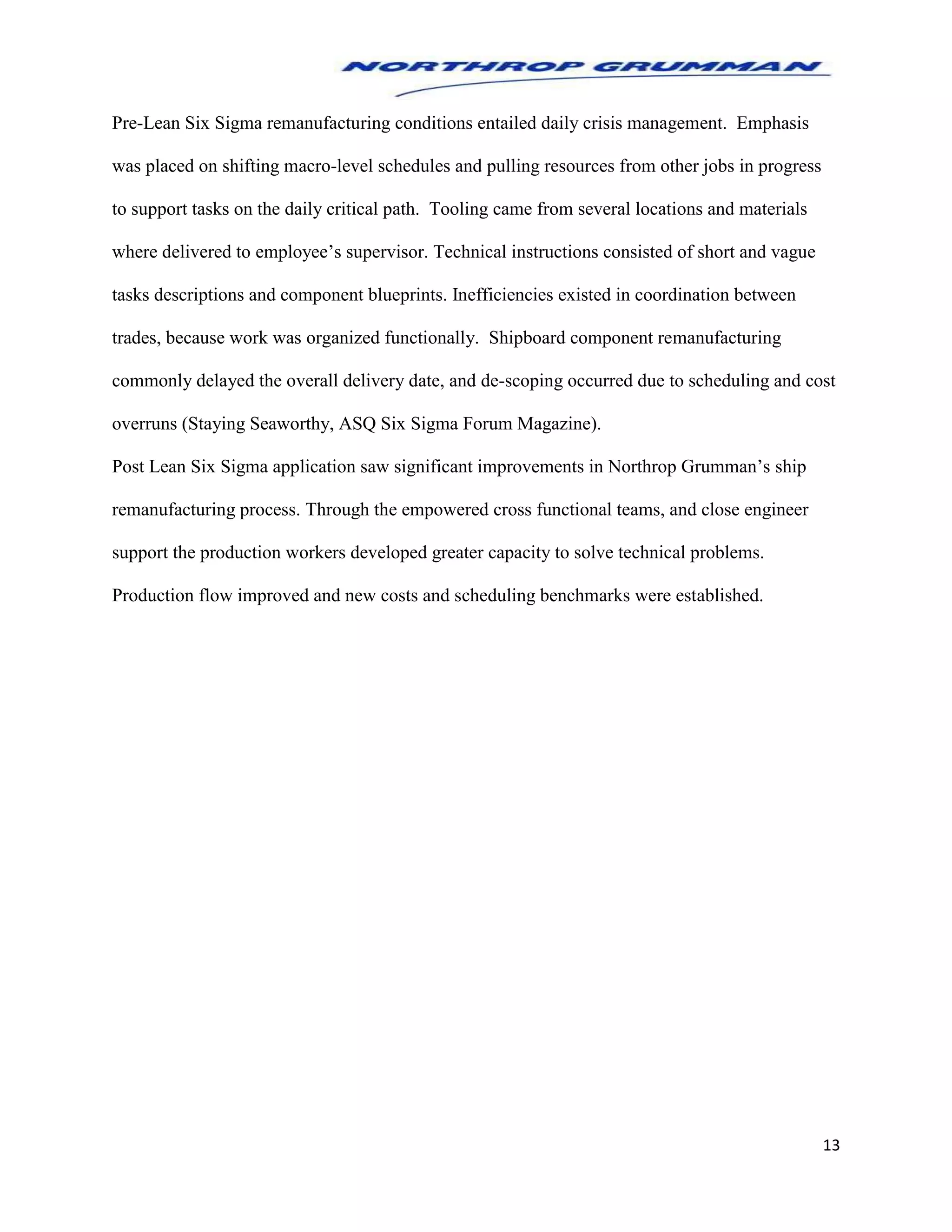 13
Pre-Lean Six Sigma remanufacturing conditions entailed daily crisis management. Emphasis
was placed on shifting macro-level schedules and pulling resources from other jobs in progress
to support tasks on the daily critical path. Tooling came from several locations and materials
where delivered to employee’s supervisor. Technical instructions consisted of short and vague
tasks descriptions and component blueprints. Inefficiencies existed in coordination between
trades, because work was organized functionally. Shipboard component remanufacturing
commonly delayed the overall delivery date, and de-scoping occurred due to scheduling and cost
overruns (Staying Seaworthy, ASQ Six Sigma Forum Magazine).
Post Lean Six Sigma application saw significant improvements in Northrop Grumman’s ship
remanufacturing process. Through the empowered cross functional teams, and close engineer
support the production workers developed greater capacity to solve technical problems.
Production flow improved and new costs and scheduling benchmarks were established.
 