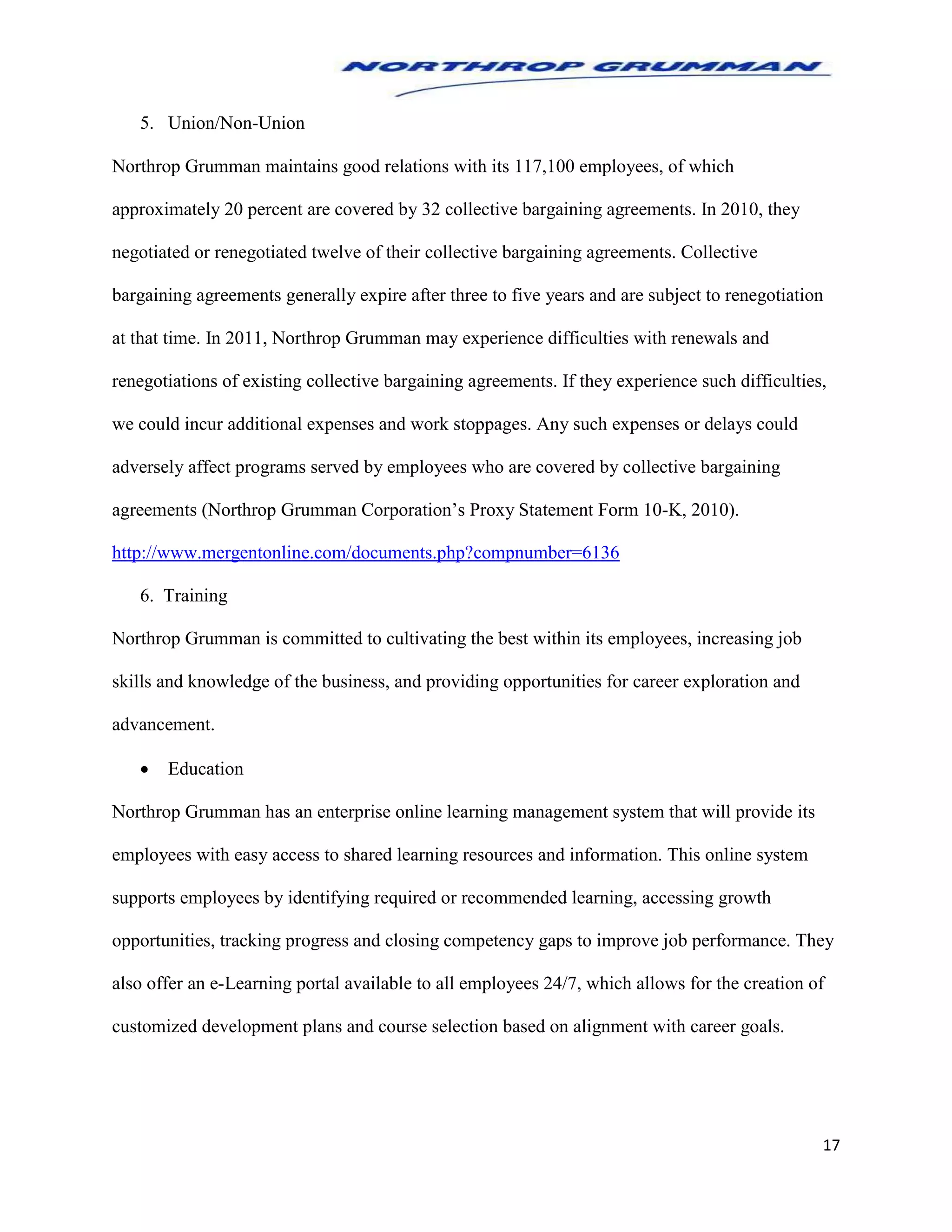 17
5. Union/Non-Union
Northrop Grumman maintains good relations with its 117,100 employees, of which
approximately 20 percent are covered by 32 collective bargaining agreements. In 2010, they
negotiated or renegotiated twelve of their collective bargaining agreements. Collective
bargaining agreements generally expire after three to five years and are subject to renegotiation
at that time. In 2011, Northrop Grumman may experience difficulties with renewals and
renegotiations of existing collective bargaining agreements. If they experience such difficulties,
we could incur additional expenses and work stoppages. Any such expenses or delays could
adversely affect programs served by employees who are covered by collective bargaining
agreements (Northrop Grumman Corporation’s Proxy Statement Form 10-K, 2010).
http://www.mergentonline.com/documents.php?compnumber=6136
6. Training
Northrop Grumman is committed to cultivating the best within its employees, increasing job
skills and knowledge of the business, and providing opportunities for career exploration and
advancement.
 Education
Northrop Grumman has an enterprise online learning management system that will provide its
employees with easy access to shared learning resources and information. This online system
supports employees by identifying required or recommended learning, accessing growth
opportunities, tracking progress and closing competency gaps to improve job performance. They
also offer an e-Learning portal available to all employees 24/7, which allows for the creation of
customized development plans and course selection based on alignment with career goals.
 