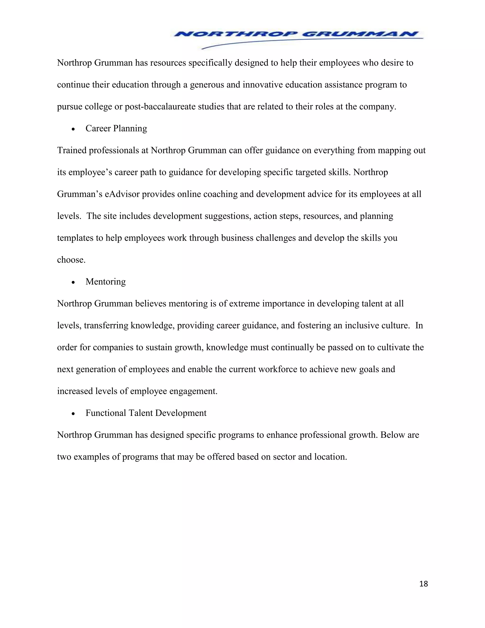 18
Northrop Grumman has resources specifically designed to help their employees who desire to
continue their education through a generous and innovative education assistance program to
pursue college or post-baccalaureate studies that are related to their roles at the company.
 Career Planning
Trained professionals at Northrop Grumman can offer guidance on everything from mapping out
its employee’s career path to guidance for developing specific targeted skills. Northrop
Grumman’s eAdvisor provides online coaching and development advice for its employees at all
levels. The site includes development suggestions, action steps, resources, and planning
templates to help employees work through business challenges and develop the skills you
choose.
 Mentoring
Northrop Grumman believes mentoring is of extreme importance in developing talent at all
levels, transferring knowledge, providing career guidance, and fostering an inclusive culture. In
order for companies to sustain growth, knowledge must continually be passed on to cultivate the
next generation of employees and enable the current workforce to achieve new goals and
increased levels of employee engagement.
 Functional Talent Development
Northrop Grumman has designed specific programs to enhance professional growth. Below are
two examples of programs that may be offered based on sector and location.
 