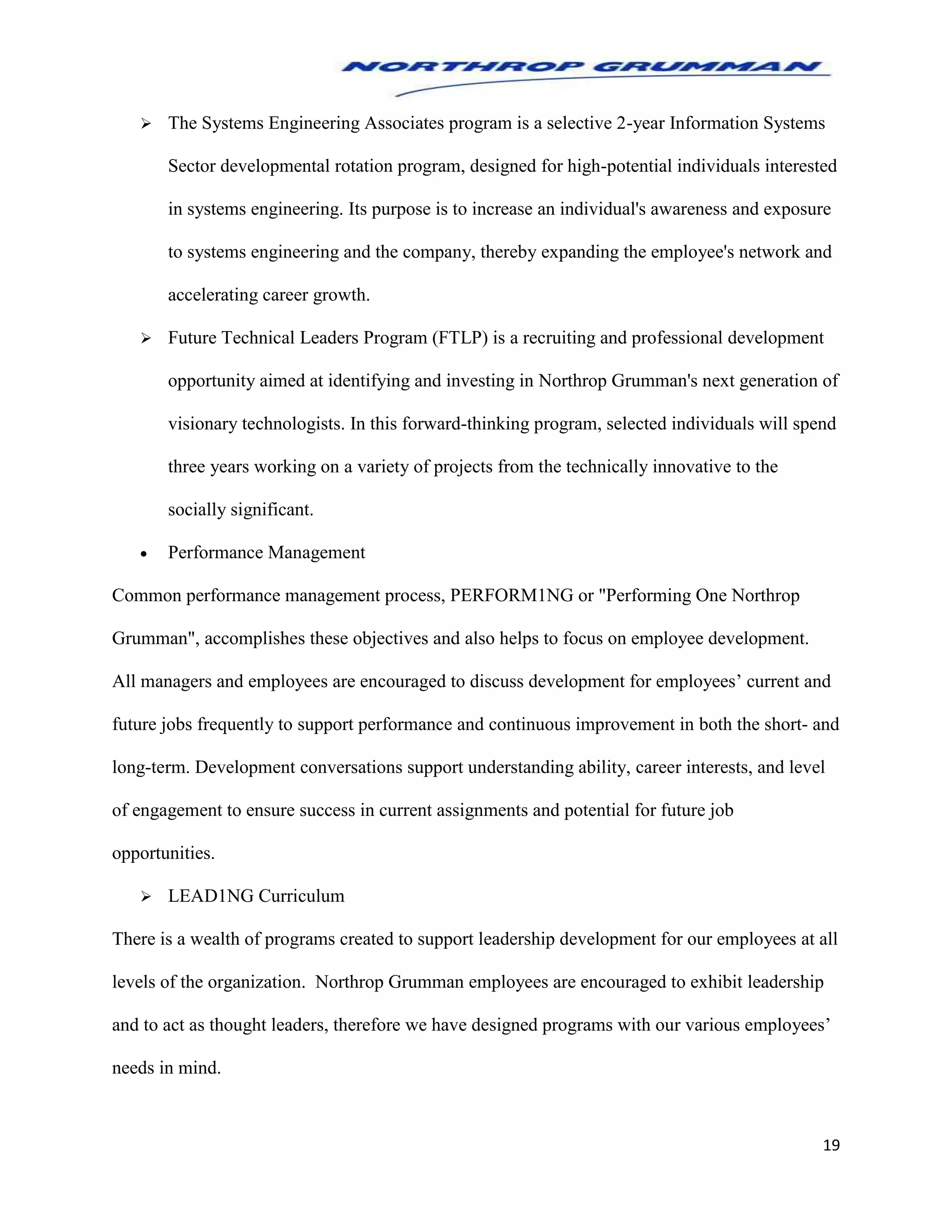 19
 The Systems Engineering Associates program is a selective 2-year Information Systems
Sector developmental rotation program, designed for high-potential individuals interested
in systems engineering. Its purpose is to increase an individual's awareness and exposure
to systems engineering and the company, thereby expanding the employee's network and
accelerating career growth.
 Future Technical Leaders Program (FTLP) is a recruiting and professional development
opportunity aimed at identifying and investing in Northrop Grumman's next generation of
visionary technologists. In this forward-thinking program, selected individuals will spend
three years working on a variety of projects from the technically innovative to the
socially significant.
 Performance Management
Common performance management process, PERFORM1NG or "Performing One Northrop
Grumman", accomplishes these objectives and also helps to focus on employee development.
All managers and employees are encouraged to discuss development for employees’ current and
future jobs frequently to support performance and continuous improvement in both the short- and
long-term. Development conversations support understanding ability, career interests, and level
of engagement to ensure success in current assignments and potential for future job
opportunities.
 LEAD1NG Curriculum
There is a wealth of programs created to support leadership development for our employees at all
levels of the organization. Northrop Grumman employees are encouraged to exhibit leadership
and to act as thought leaders, therefore we have designed programs with our various employees’
needs in mind.
 