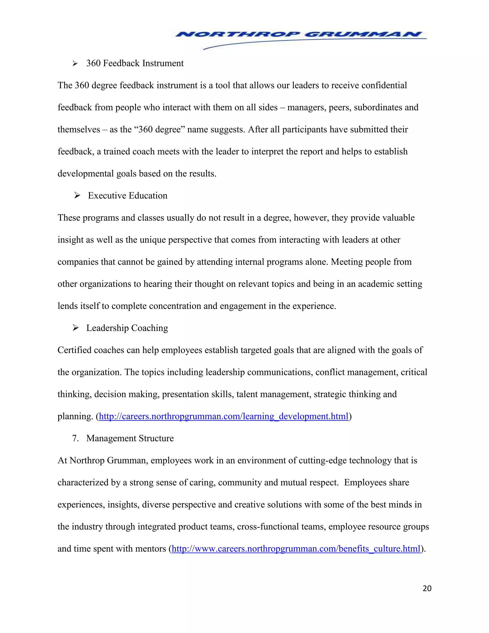 20
 360 Feedback Instrument
The 360 degree feedback instrument is a tool that allows our leaders to receive confidential
feedback from people who interact with them on all sides – managers, peers, subordinates and
themselves – as the “360 degree” name suggests. After all participants have submitted their
feedback, a trained coach meets with the leader to interpret the report and helps to establish
developmental goals based on the results.
 Executive Education
These programs and classes usually do not result in a degree, however, they provide valuable
insight as well as the unique perspective that comes from interacting with leaders at other
companies that cannot be gained by attending internal programs alone. Meeting people from
other organizations to hearing their thought on relevant topics and being in an academic setting
lends itself to complete concentration and engagement in the experience.
 Leadership Coaching
Certified coaches can help employees establish targeted goals that are aligned with the goals of
the organization. The topics including leadership communications, conflict management, critical
thinking, decision making, presentation skills, talent management, strategic thinking and
planning. (http://careers.northropgrumman.com/learning_development.html)
7. Management Structure
At Northrop Grumman, employees work in an environment of cutting-edge technology that is
characterized by a strong sense of caring, community and mutual respect. Employees share
experiences, insights, diverse perspective and creative solutions with some of the best minds in
the industry through integrated product teams, cross-functional teams, employee resource groups
and time spent with mentors (http://www.careers.northropgrumman.com/benefits_culture.html).
 