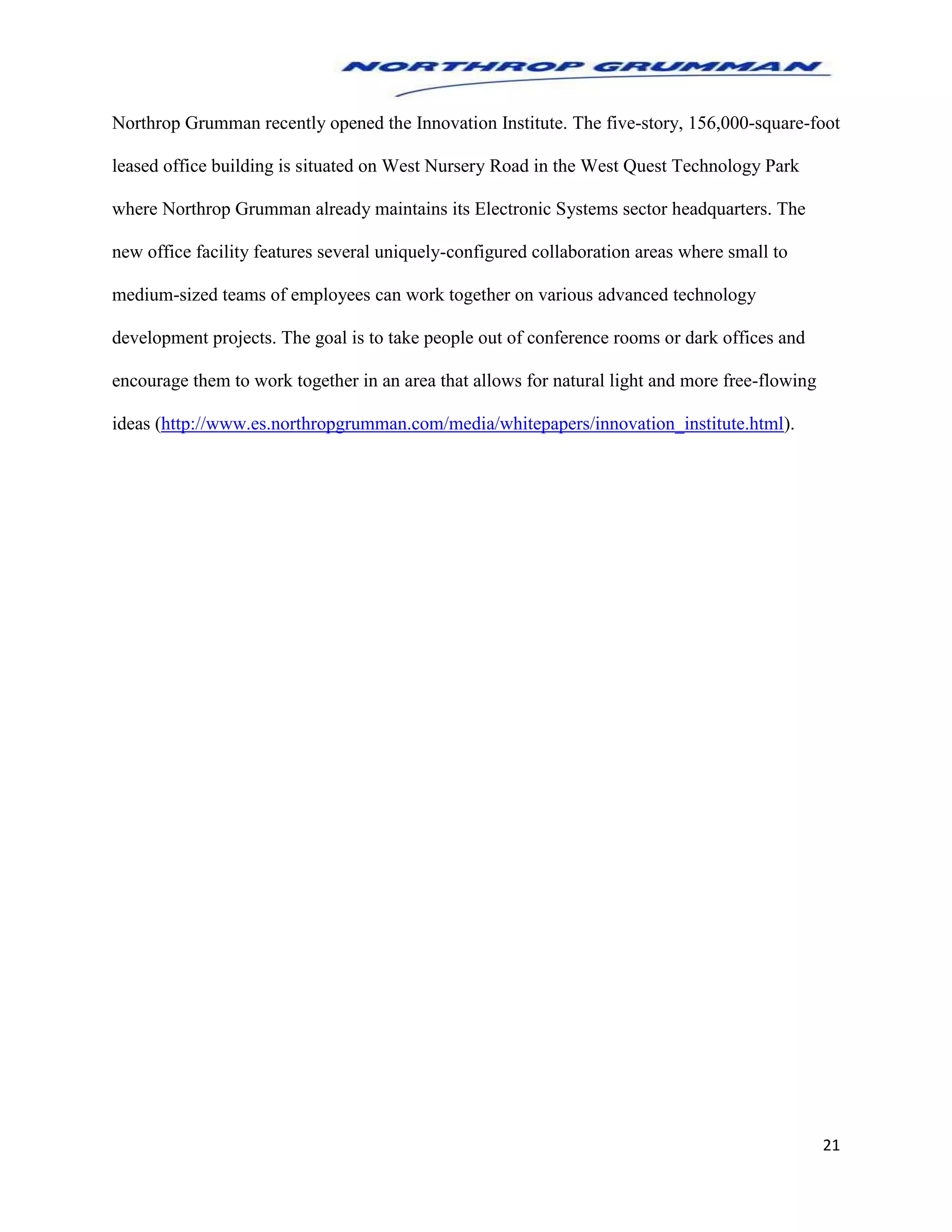 21
Northrop Grumman recently opened the Innovation Institute. The five-story, 156,000-square-foot
leased office building is situated on West Nursery Road in the West Quest Technology Park
where Northrop Grumman already maintains its Electronic Systems sector headquarters. The
new office facility features several uniquely-configured collaboration areas where small to
medium-sized teams of employees can work together on various advanced technology
development projects. The goal is to take people out of conference rooms or dark offices and
encourage them to work together in an area that allows for natural light and more free-flowing
ideas (http://www.es.northropgrumman.com/media/whitepapers/innovation_institute.html).
 