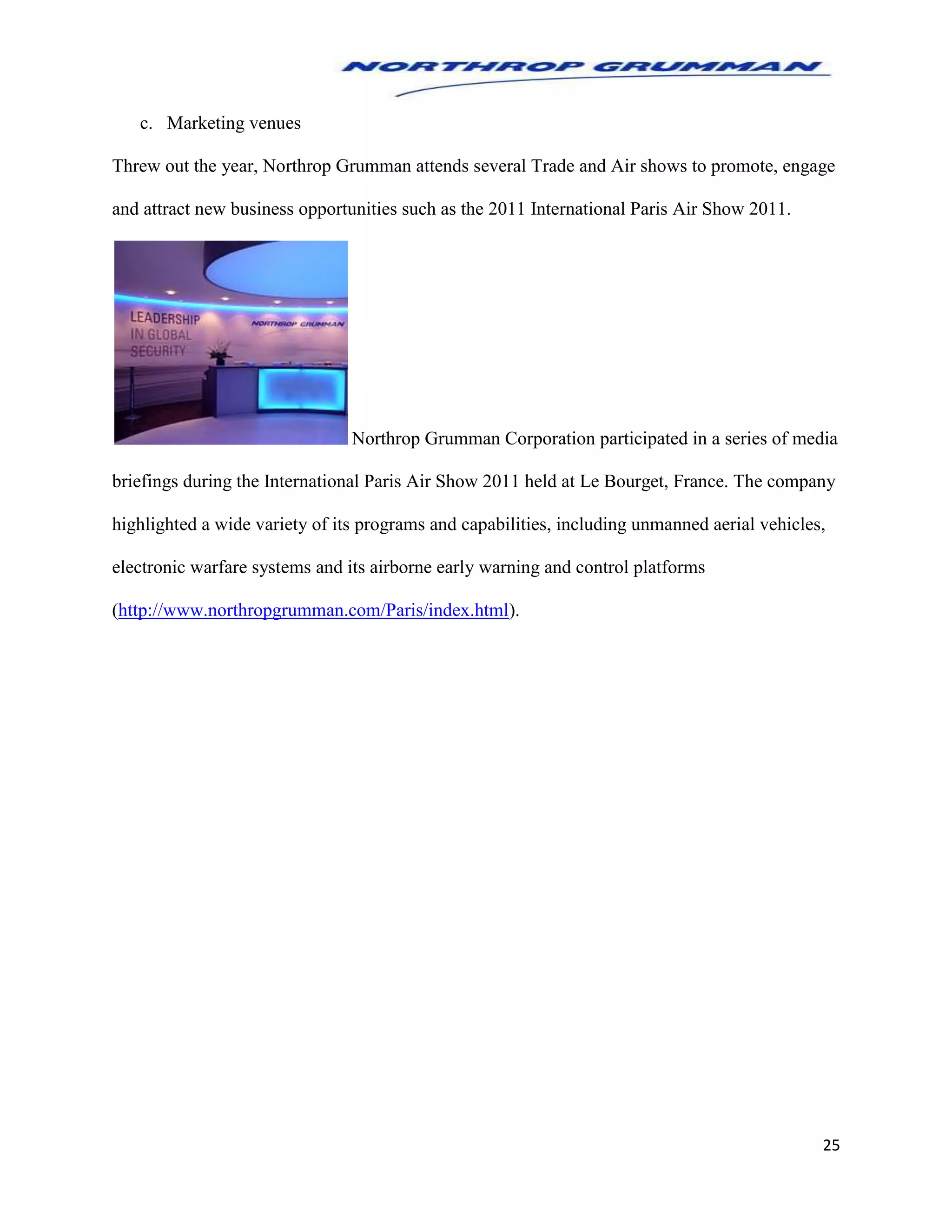 25
c. Marketing venues
Threw out the year, Northrop Grumman attends several Trade and Air shows to promote, engage
and attract new business opportunities such as the 2011 International Paris Air Show 2011.
Northrop Grumman Corporation participated in a series of media
briefings during the International Paris Air Show 2011 held at Le Bourget, France. The company
highlighted a wide variety of its programs and capabilities, including unmanned aerial vehicles,
electronic warfare systems and its airborne early warning and control platforms
(http://www.northropgrumman.com/Paris/index.html).
 