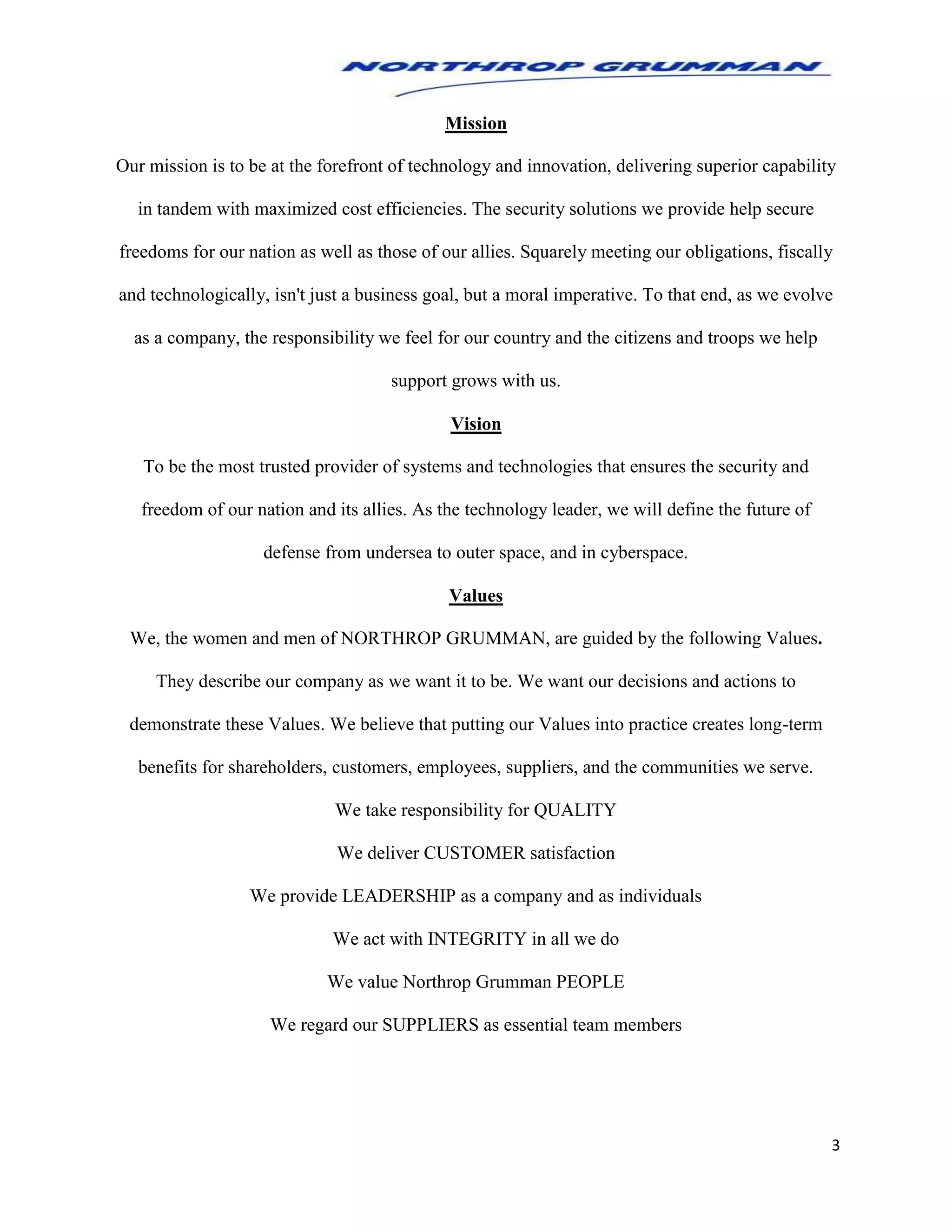 3
Mission
Our mission is to be at the forefront of technology and innovation, delivering superior capability
in tandem with maximized cost efficiencies. The security solutions we provide help secure
freedoms for our nation as well as those of our allies. Squarely meeting our obligations, fiscally
and technologically, isn't just a business goal, but a moral imperative. To that end, as we evolve
as a company, the responsibility we feel for our country and the citizens and troops we help
support grows with us.
Vision
To be the most trusted provider of systems and technologies that ensures the security and
freedom of our nation and its allies. As the technology leader, we will define the future of
defense from undersea to outer space, and in cyberspace.
Values
We, the women and men of NORTHROP GRUMMAN, are guided by the following Values.
They describe our company as we want it to be. We want our decisions and actions to
demonstrate these Values. We believe that putting our Values into practice creates long-term
benefits for shareholders, customers, employees, suppliers, and the communities we serve.
We take responsibility for QUALITY
We deliver CUSTOMER satisfaction
We provide LEADERSHIP as a company and as individuals
We act with INTEGRITY in all we do
We value Northrop Grumman PEOPLE
We regard our SUPPLIERS as essential team members
 