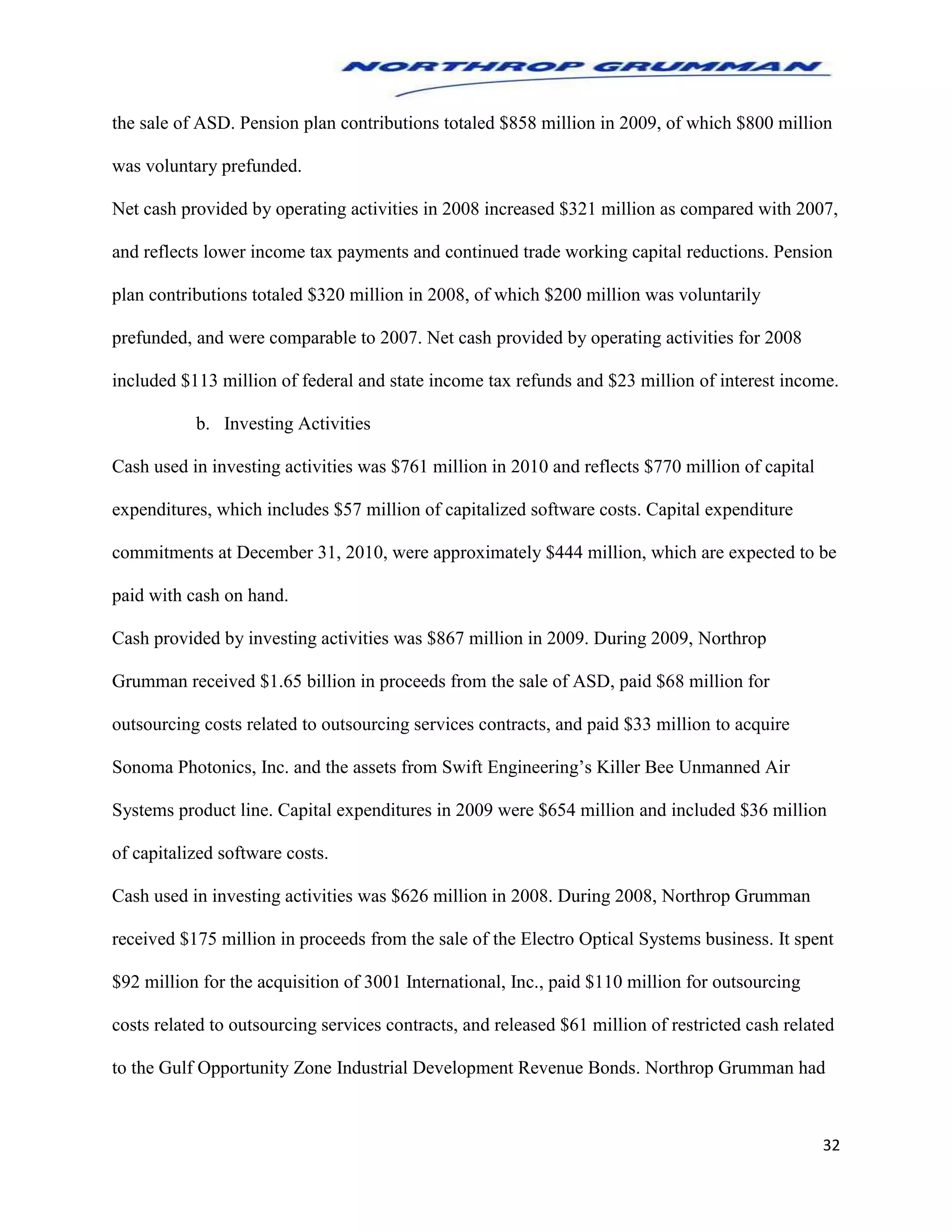 32
the sale of ASD. Pension plan contributions totaled $858 million in 2009, of which $800 million
was voluntary prefunded.
Net cash provided by operating activities in 2008 increased $321 million as compared with 2007,
and reflects lower income tax payments and continued trade working capital reductions. Pension
plan contributions totaled $320 million in 2008, of which $200 million was voluntarily
prefunded, and were comparable to 2007. Net cash provided by operating activities for 2008
included $113 million of federal and state income tax refunds and $23 million of interest income.
b. Investing Activities
Cash used in investing activities was $761 million in 2010 and reflects $770 million of capital
expenditures, which includes $57 million of capitalized software costs. Capital expenditure
commitments at December 31, 2010, were approximately $444 million, which are expected to be
paid with cash on hand.
Cash provided by investing activities was $867 million in 2009. During 2009, Northrop
Grumman received $1.65 billion in proceeds from the sale of ASD, paid $68 million for
outsourcing costs related to outsourcing services contracts, and paid $33 million to acquire
Sonoma Photonics, Inc. and the assets from Swift Engineering’s Killer Bee Unmanned Air
Systems product line. Capital expenditures in 2009 were $654 million and included $36 million
of capitalized software costs.
Cash used in investing activities was $626 million in 2008. During 2008, Northrop Grumman
received $175 million in proceeds from the sale of the Electro Optical Systems business. It spent
$92 million for the acquisition of 3001 International, Inc., paid $110 million for outsourcing
costs related to outsourcing services contracts, and released $61 million of restricted cash related
to the Gulf Opportunity Zone Industrial Development Revenue Bonds. Northrop Grumman had
 