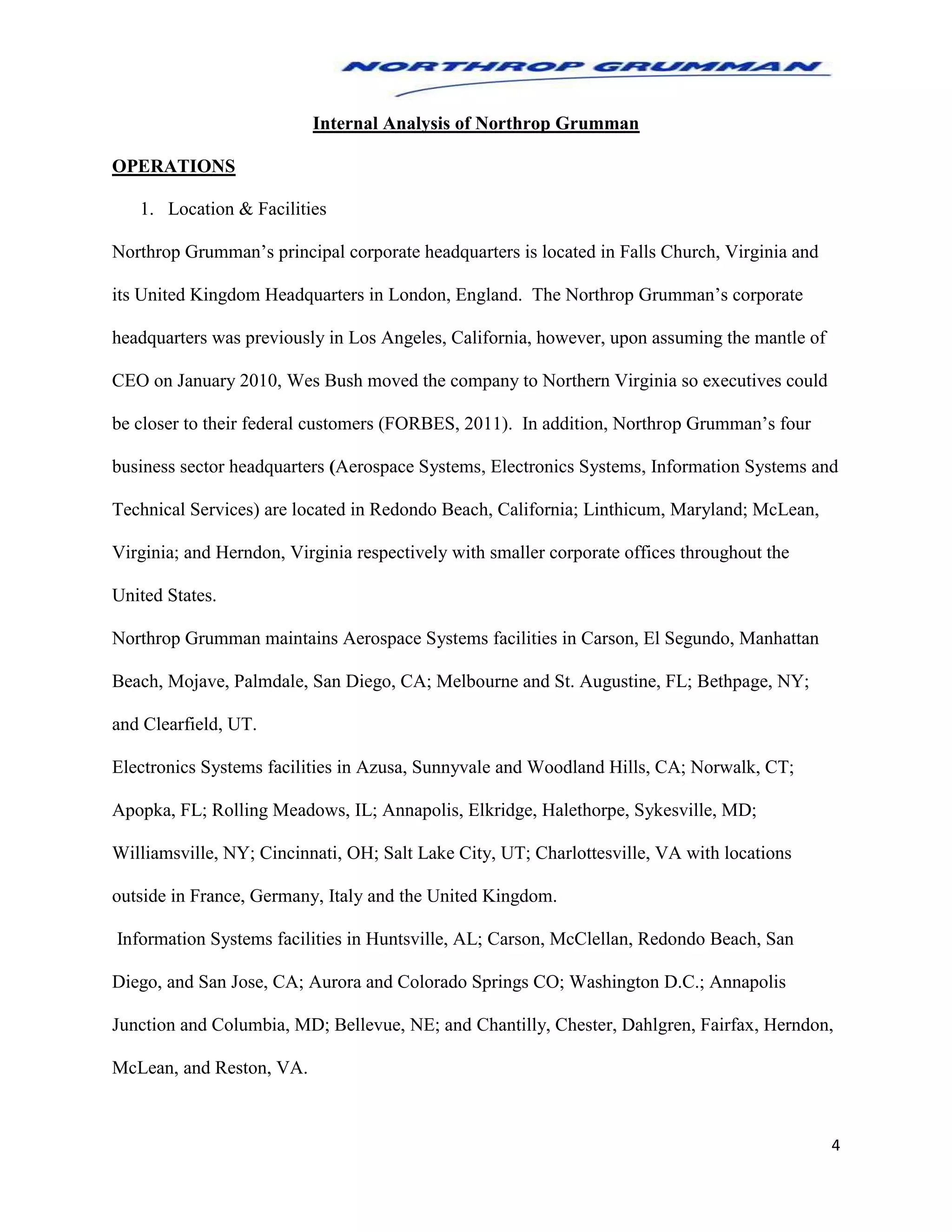 4
Internal Analysis of Northrop Grumman
OPERATIONS
1. Location & Facilities
Northrop Grumman’s principal corporate headquarters is located in Falls Church, Virginia and
its United Kingdom Headquarters in London, England. The Northrop Grumman’s corporate
headquarters was previously in Los Angeles, California, however, upon assuming the mantle of
CEO on January 2010, Wes Bush moved the company to Northern Virginia so executives could
be closer to their federal customers (FORBES, 2011). In addition, Northrop Grumman’s four
business sector headquarters (Aerospace Systems, Electronics Systems, Information Systems and
Technical Services) are located in Redondo Beach, California; Linthicum, Maryland; McLean,
Virginia; and Herndon, Virginia respectively with smaller corporate offices throughout the
United States.
Northrop Grumman maintains Aerospace Systems facilities in Carson, El Segundo, Manhattan
Beach, Mojave, Palmdale, San Diego, CA; Melbourne and St. Augustine, FL; Bethpage, NY;
and Clearfield, UT.
Electronics Systems facilities in Azusa, Sunnyvale and Woodland Hills, CA; Norwalk, CT;
Apopka, FL; Rolling Meadows, IL; Annapolis, Elkridge, Halethorpe, Sykesville, MD;
Williamsville, NY; Cincinnati, OH; Salt Lake City, UT; Charlottesville, VA with locations
outside in France, Germany, Italy and the United Kingdom.
Information Systems facilities in Huntsville, AL; Carson, McClellan, Redondo Beach, San
Diego, and San Jose, CA; Aurora and Colorado Springs CO; Washington D.C.; Annapolis
Junction and Columbia, MD; Bellevue, NE; and Chantilly, Chester, Dahlgren, Fairfax, Herndon,
McLean, and Reston, VA.
 