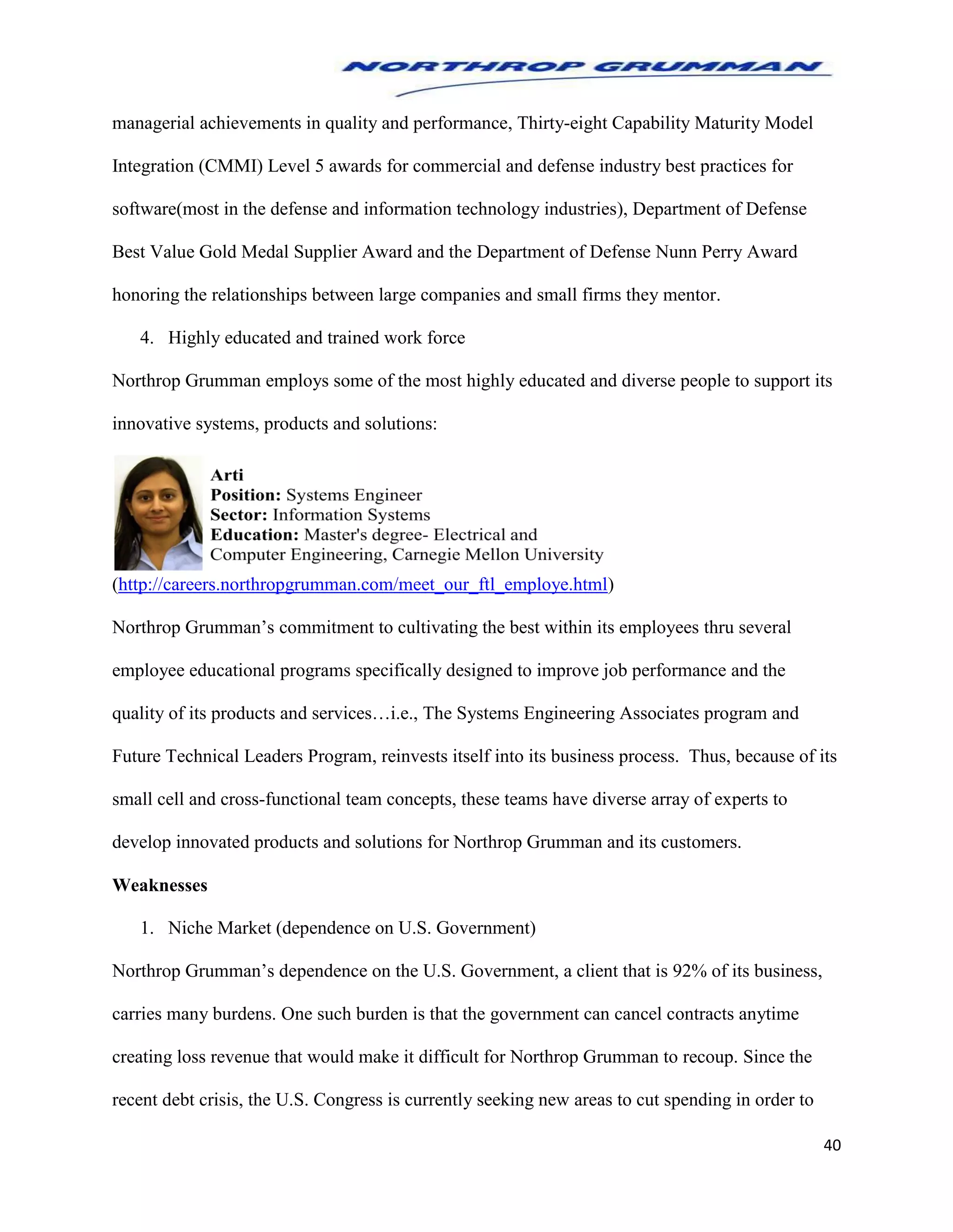 40
managerial achievements in quality and performance, Thirty-eight Capability Maturity Model
Integration (CMMI) Level 5 awards for commercial and defense industry best practices for
software(most in the defense and information technology industries), Department of Defense
Best Value Gold Medal Supplier Award and the Department of Defense Nunn Perry Award
honoring the relationships between large companies and small firms they mentor.
4. Highly educated and trained work force
Northrop Grumman employs some of the most highly educated and diverse people to support its
innovative systems, products and solutions:
(http://careers.northropgrumman.com/meet_our_ftl_employe.html)
Northrop Grumman’s commitment to cultivating the best within its employees thru several
employee educational programs specifically designed to improve job performance and the
quality of its products and services…i.e., The Systems Engineering Associates program and
Future Technical Leaders Program, reinvests itself into its business process. Thus, because of its
small cell and cross-functional team concepts, these teams have diverse array of experts to
develop innovated products and solutions for Northrop Grumman and its customers.
Weaknesses
1. Niche Market (dependence on U.S. Government)
Northrop Grumman’s dependence on the U.S. Government, a client that is 92% of its business,
carries many burdens. One such burden is that the government can cancel contracts anytime
creating loss revenue that would make it difficult for Northrop Grumman to recoup. Since the
recent debt crisis, the U.S. Congress is currently seeking new areas to cut spending in order to
 