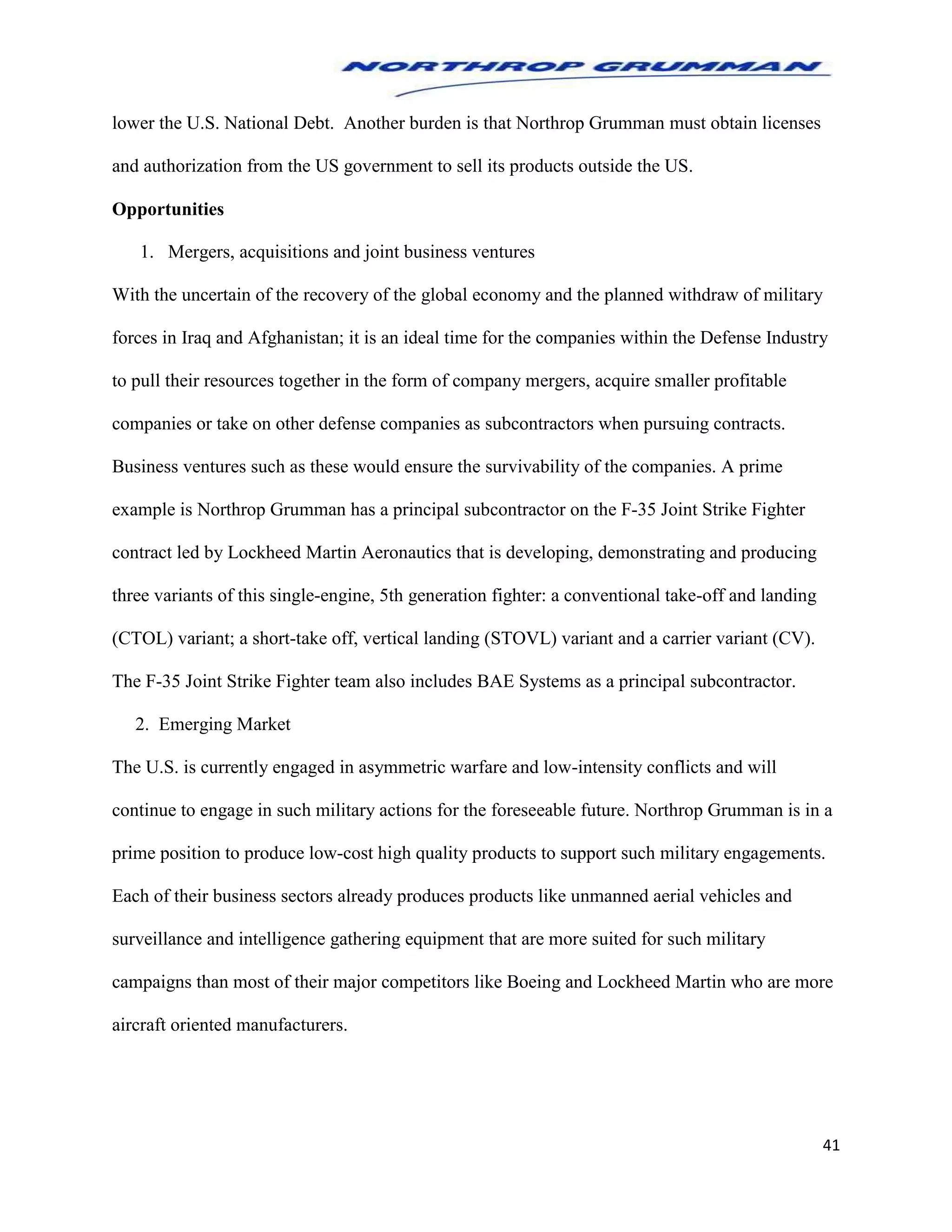 41
lower the U.S. National Debt. Another burden is that Northrop Grumman must obtain licenses
and authorization from the US government to sell its products outside the US.
Opportunities
1. Mergers, acquisitions and joint business ventures
With the uncertain of the recovery of the global economy and the planned withdraw of military
forces in Iraq and Afghanistan; it is an ideal time for the companies within the Defense Industry
to pull their resources together in the form of company mergers, acquire smaller profitable
companies or take on other defense companies as subcontractors when pursuing contracts.
Business ventures such as these would ensure the survivability of the companies. A prime
example is Northrop Grumman has a principal subcontractor on the F-35 Joint Strike Fighter
contract led by Lockheed Martin Aeronautics that is developing, demonstrating and producing
three variants of this single-engine, 5th generation fighter: a conventional take-off and landing
(CTOL) variant; a short-take off, vertical landing (STOVL) variant and a carrier variant (CV).
The F-35 Joint Strike Fighter team also includes BAE Systems as a principal subcontractor.
2. Emerging Market
The U.S. is currently engaged in asymmetric warfare and low-intensity conflicts and will
continue to engage in such military actions for the foreseeable future. Northrop Grumman is in a
prime position to produce low-cost high quality products to support such military engagements.
Each of their business sectors already produces products like unmanned aerial vehicles and
surveillance and intelligence gathering equipment that are more suited for such military
campaigns than most of their major competitors like Boeing and Lockheed Martin who are more
aircraft oriented manufacturers.
 
