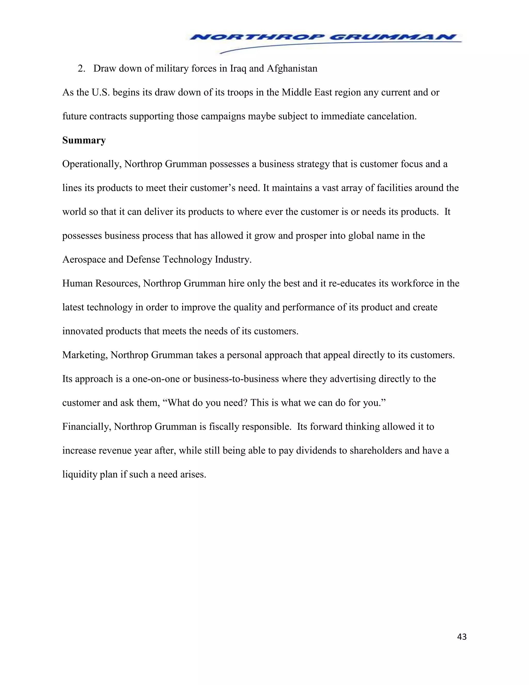 43
2. Draw down of military forces in Iraq and Afghanistan
As the U.S. begins its draw down of its troops in the Middle East region any current and or
future contracts supporting those campaigns maybe subject to immediate cancelation.
Summary
Operationally, Northrop Grumman possesses a business strategy that is customer focus and a
lines its products to meet their customer’s need. It maintains a vast array of facilities around the
world so that it can deliver its products to where ever the customer is or needs its products. It
possesses business process that has allowed it grow and prosper into global name in the
Aerospace and Defense Technology Industry.
Human Resources, Northrop Grumman hire only the best and it re-educates its workforce in the
latest technology in order to improve the quality and performance of its product and create
innovated products that meets the needs of its customers.
Marketing, Northrop Grumman takes a personal approach that appeal directly to its customers.
Its approach is a one-on-one or business-to-business where they advertising directly to the
customer and ask them, “What do you need? This is what we can do for you.”
Financially, Northrop Grumman is fiscally responsible. Its forward thinking allowed it to
increase revenue year after, while still being able to pay dividends to shareholders and have a
liquidity plan if such a need arises.
 