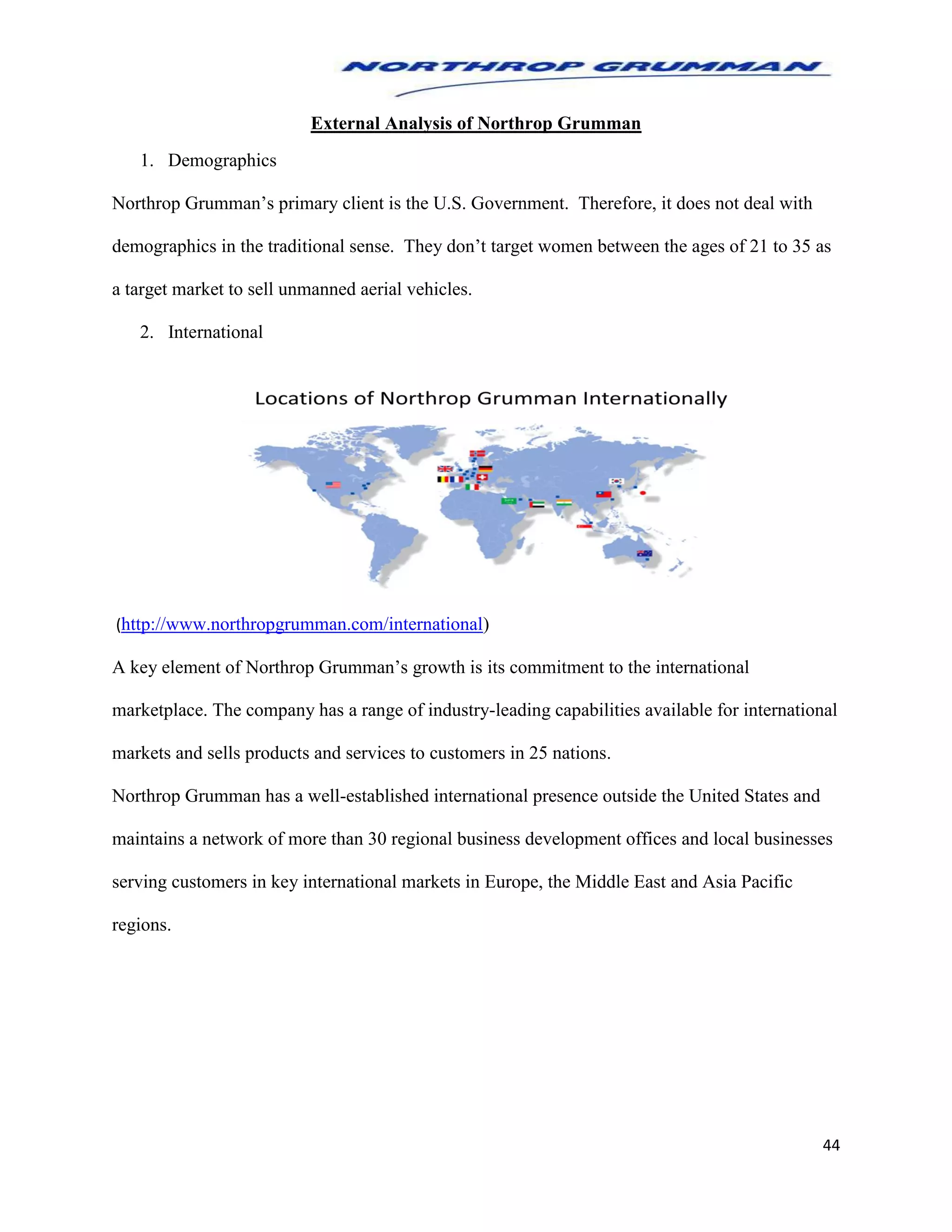 44
External Analysis of Northrop Grumman
1. Demographics
Northrop Grumman’s primary client is the U.S. Government. Therefore, it does not deal with
demographics in the traditional sense. They don’t target women between the ages of 21 to 35 as
a target market to sell unmanned aerial vehicles.
2. International
(http://www.northropgrumman.com/international)
A key element of Northrop Grumman’s growth is its commitment to the international
marketplace. The company has a range of industry-leading capabilities available for international
markets and sells products and services to customers in 25 nations.
Northrop Grumman has a well-established international presence outside the United States and
maintains a network of more than 30 regional business development offices and local businesses
serving customers in key international markets in Europe, the Middle East and Asia Pacific
regions.
 