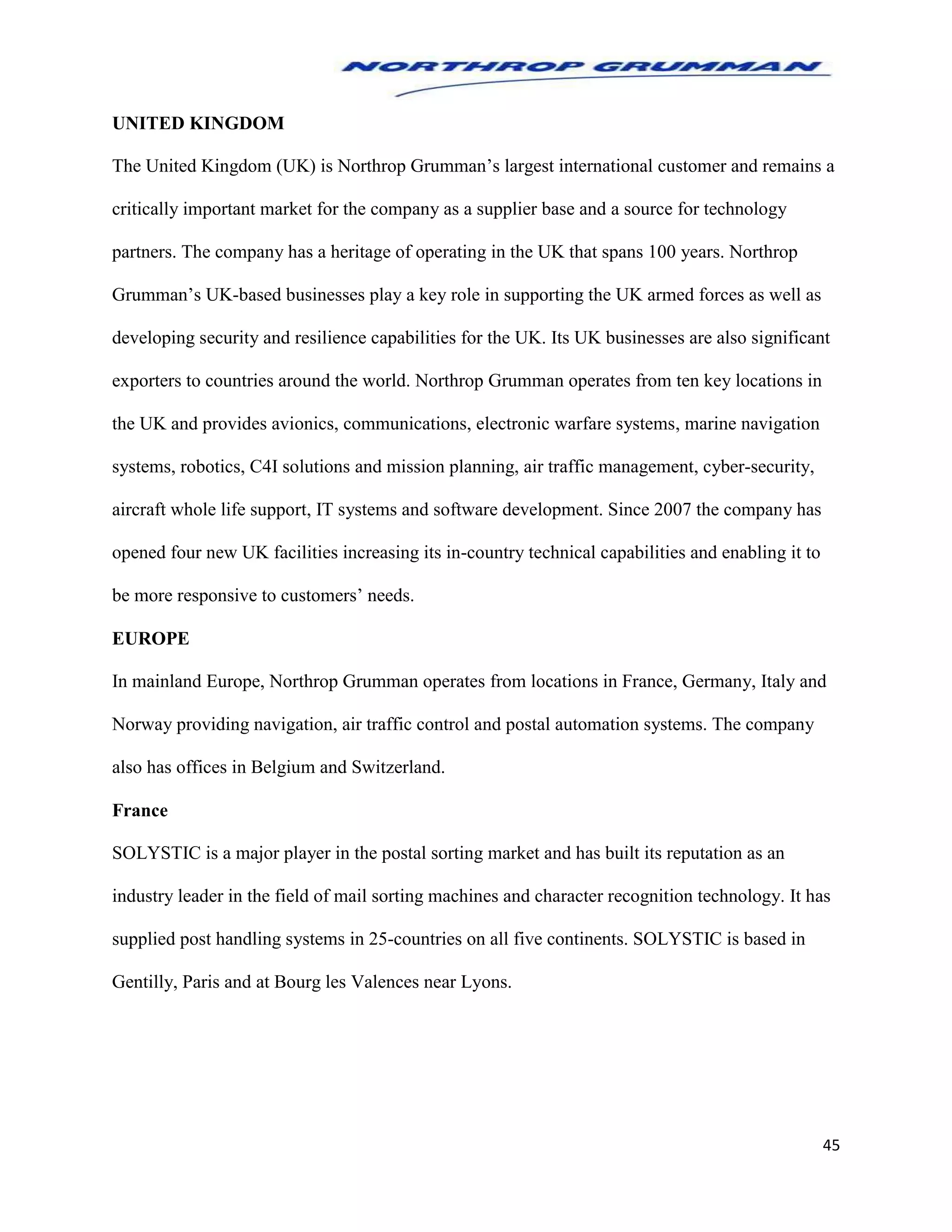 45
UNITED KINGDOM
The United Kingdom (UK) is Northrop Grumman’s largest international customer and remains a
critically important market for the company as a supplier base and a source for technology
partners. The company has a heritage of operating in the UK that spans 100 years. Northrop
Grumman’s UK-based businesses play a key role in supporting the UK armed forces as well as
developing security and resilience capabilities for the UK. Its UK businesses are also significant
exporters to countries around the world. Northrop Grumman operates from ten key locations in
the UK and provides avionics, communications, electronic warfare systems, marine navigation
systems, robotics, C4I solutions and mission planning, air traffic management, cyber-security,
aircraft whole life support, IT systems and software development. Since 2007 the company has
opened four new UK facilities increasing its in-country technical capabilities and enabling it to
be more responsive to customers’ needs.
EUROPE
In mainland Europe, Northrop Grumman operates from locations in France, Germany, Italy and
Norway providing navigation, air traffic control and postal automation systems. The company
also has offices in Belgium and Switzerland.
France
SOLYSTIC is a major player in the postal sorting market and has built its reputation as an
industry leader in the field of mail sorting machines and character recognition technology. It has
supplied post handling systems in 25-countries on all five continents. SOLYSTIC is based in
Gentilly, Paris and at Bourg les Valences near Lyons.
 