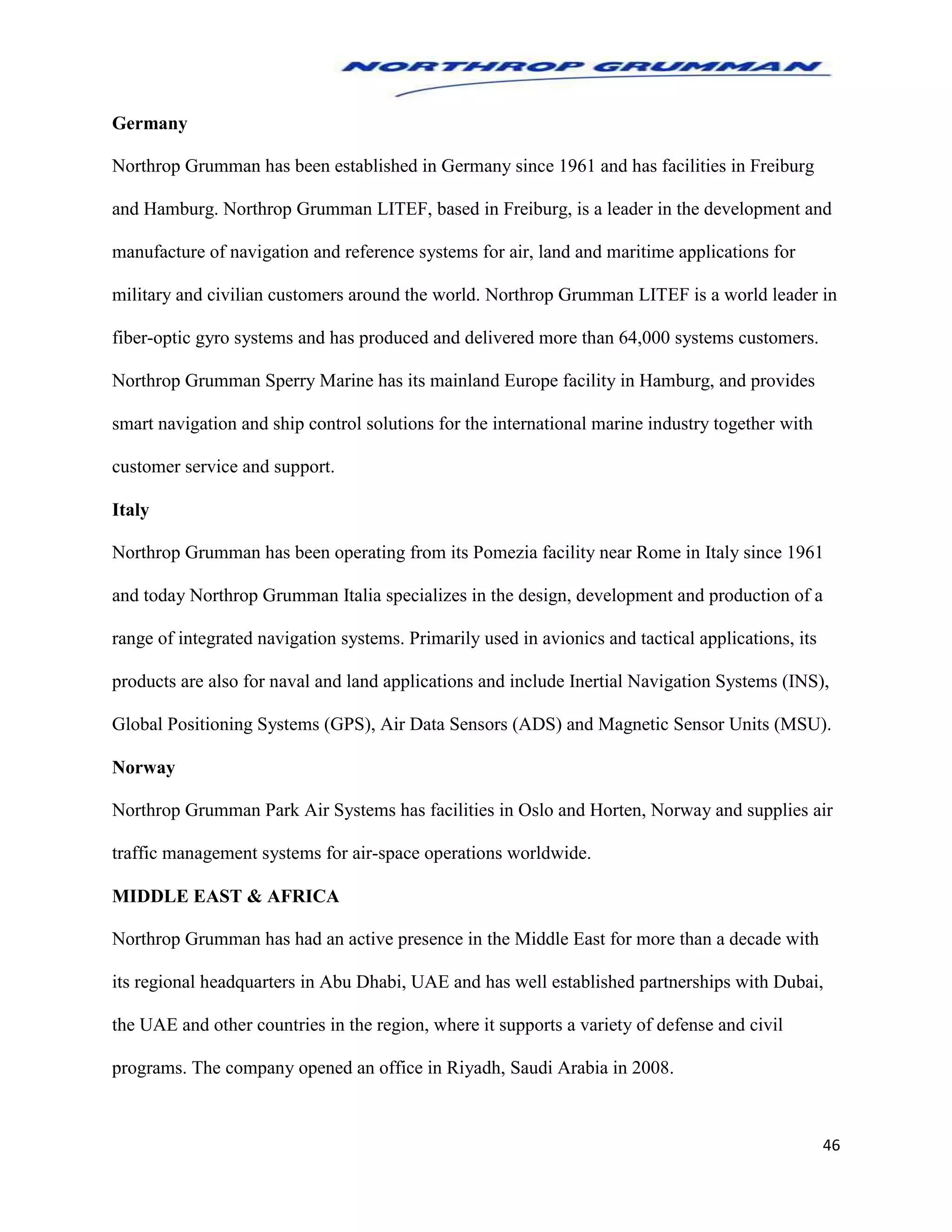 46
Germany
Northrop Grumman has been established in Germany since 1961 and has facilities in Freiburg
and Hamburg. Northrop Grumman LITEF, based in Freiburg, is a leader in the development and
manufacture of navigation and reference systems for air, land and maritime applications for
military and civilian customers around the world. Northrop Grumman LITEF is a world leader in
fiber-optic gyro systems and has produced and delivered more than 64,000 systems customers.
Northrop Grumman Sperry Marine has its mainland Europe facility in Hamburg, and provides
smart navigation and ship control solutions for the international marine industry together with
customer service and support.
Italy
Northrop Grumman has been operating from its Pomezia facility near Rome in Italy since 1961
and today Northrop Grumman Italia specializes in the design, development and production of a
range of integrated navigation systems. Primarily used in avionics and tactical applications, its
products are also for naval and land applications and include Inertial Navigation Systems (INS),
Global Positioning Systems (GPS), Air Data Sensors (ADS) and Magnetic Sensor Units (MSU).
Norway
Northrop Grumman Park Air Systems has facilities in Oslo and Horten, Norway and supplies air
traffic management systems for air-space operations worldwide.
MIDDLE EAST & AFRICA
Northrop Grumman has had an active presence in the Middle East for more than a decade with
its regional headquarters in Abu Dhabi, UAE and has well established partnerships with Dubai,
the UAE and other countries in the region, where it supports a variety of defense and civil
programs. The company opened an office in Riyadh, Saudi Arabia in 2008.
 