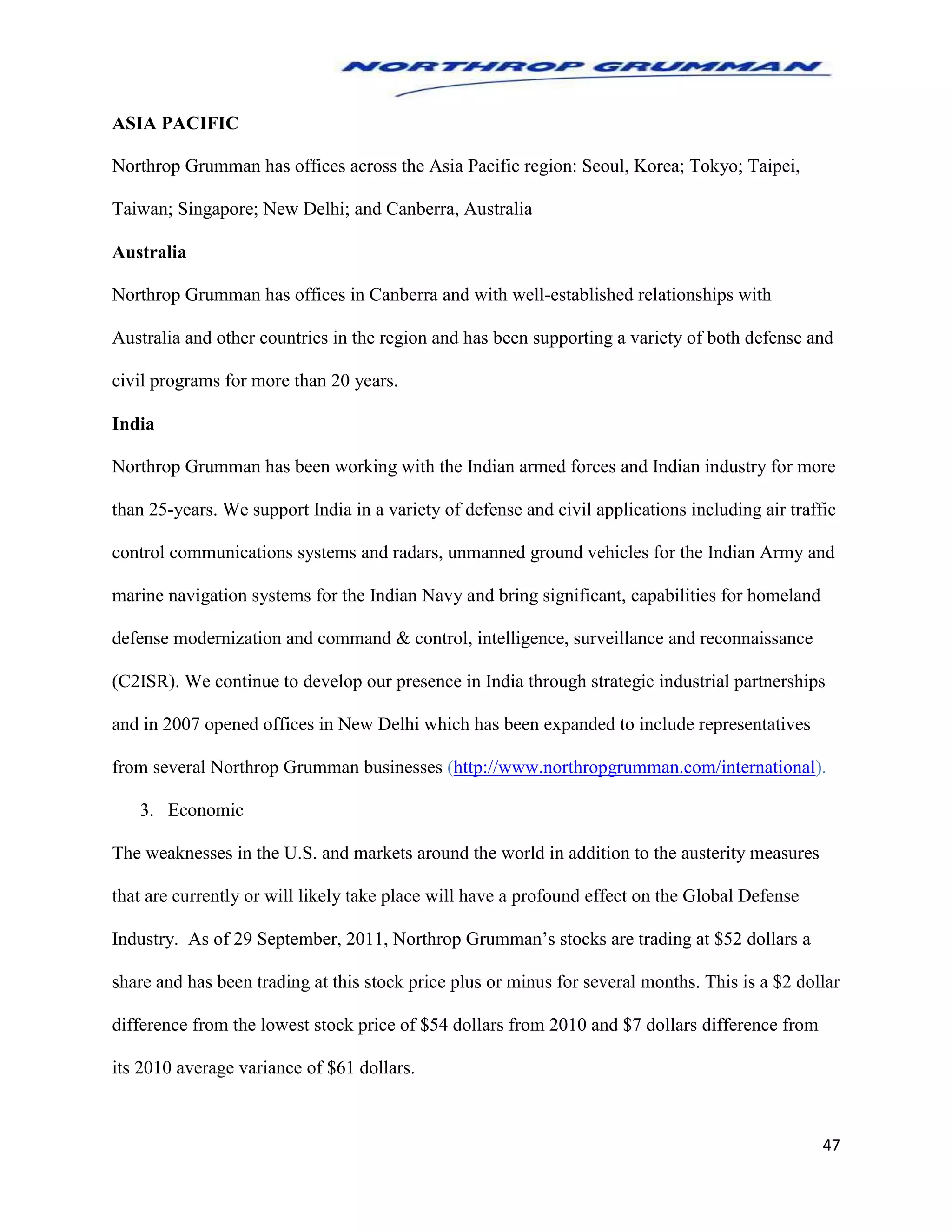47
ASIA PACIFIC
Northrop Grumman has offices across the Asia Pacific region: Seoul, Korea; Tokyo; Taipei,
Taiwan; Singapore; New Delhi; and Canberra, Australia
Australia
Northrop Grumman has offices in Canberra and with well-established relationships with
Australia and other countries in the region and has been supporting a variety of both defense and
civil programs for more than 20 years.
India
Northrop Grumman has been working with the Indian armed forces and Indian industry for more
than 25-years. We support India in a variety of defense and civil applications including air traffic
control communications systems and radars, unmanned ground vehicles for the Indian Army and
marine navigation systems for the Indian Navy and bring significant, capabilities for homeland
defense modernization and command & control, intelligence, surveillance and reconnaissance
(C2ISR). We continue to develop our presence in India through strategic industrial partnerships
and in 2007 opened offices in New Delhi which has been expanded to include representatives
from several Northrop Grumman businesses (http://www.northropgrumman.com/international).
3. Economic
The weaknesses in the U.S. and markets around the world in addition to the austerity measures
that are currently or will likely take place will have a profound effect on the Global Defense
Industry. As of 29 September, 2011, Northrop Grumman’s stocks are trading at $52 dollars a
share and has been trading at this stock price plus or minus for several months. This is a $2 dollar
difference from the lowest stock price of $54 dollars from 2010 and $7 dollars difference from
its 2010 average variance of $61 dollars.
 