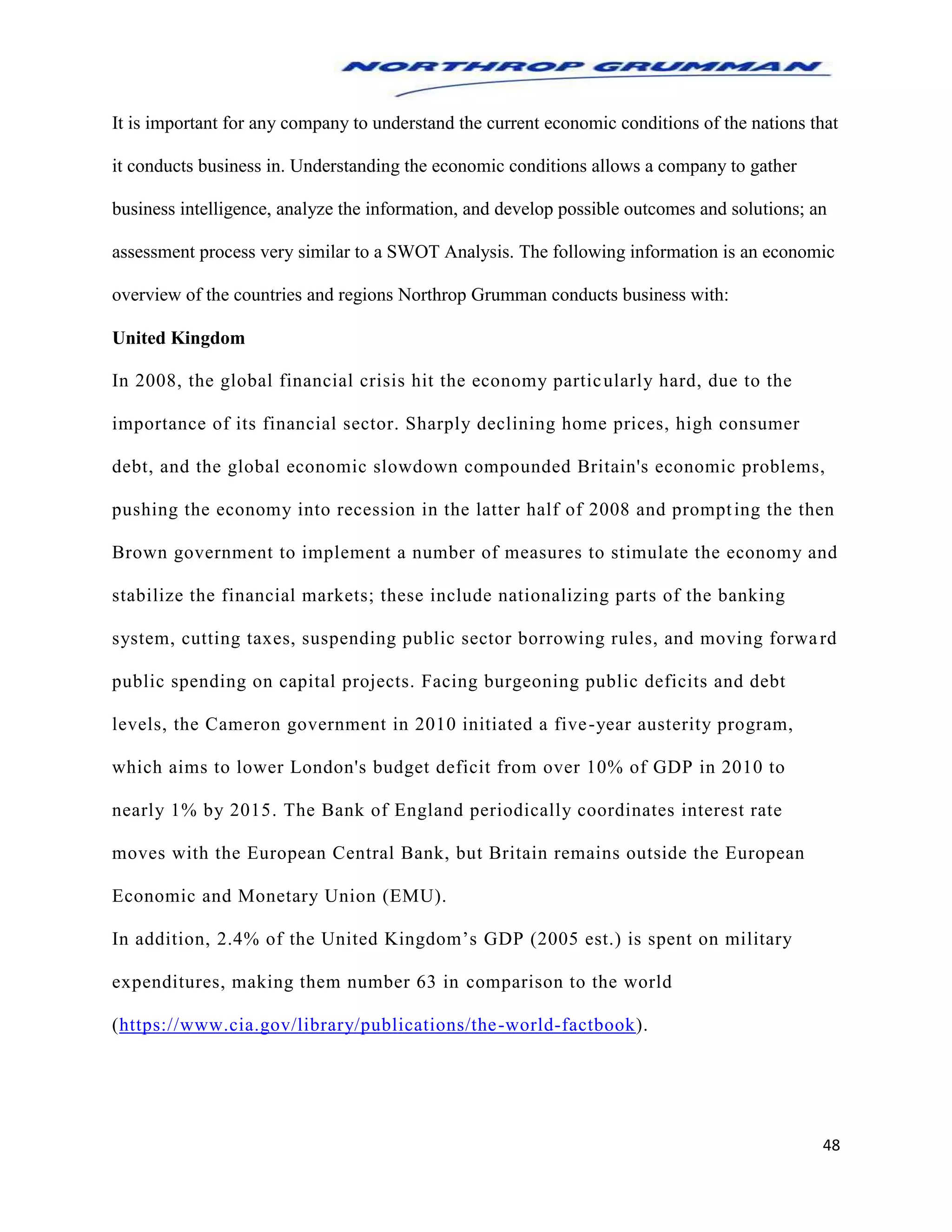 48
It is important for any company to understand the current economic conditions of the nations that
it conducts business in. Understanding the economic conditions allows a company to gather
business intelligence, analyze the information, and develop possible outcomes and solutions; an
assessment process very similar to a SWOT Analysis. The following information is an economic
overview of the countries and regions Northrop Grumman conducts business with:
United Kingdom
In 2008, the global financial crisis hit the economy particularly hard, due to the
importance of its financial sector. Sharply declining home prices, high consumer
debt, and the global economic slowdown compounded Britain's economic problems,
pushing the economy into recession in the latter half of 2008 and prompting the then
Brown government to implement a number of measures to stimulate the economy and
stabilize the financial markets; these include nationalizing parts of the banking
system, cutting taxes, suspending public sector borrowing rules, and moving forward
public spending on capital projects. Facing burgeoning public deficits and debt
levels, the Cameron government in 2010 initiated a five-year austerity program,
which aims to lower London's budget deficit from over 10% of GDP in 2010 to
nearly 1% by 2015. The Bank of England periodically coordinates interest rate
moves with the European Central Bank, but Britain remains outside the European
Economic and Monetary Union (EMU).
In addition, 2.4% of the United Kingdom’s GDP (2005 est.) is spent on military
expenditures, making them number 63 in comparison to the world
(https://www.cia.gov/library/publications/the-world-factbook).
 