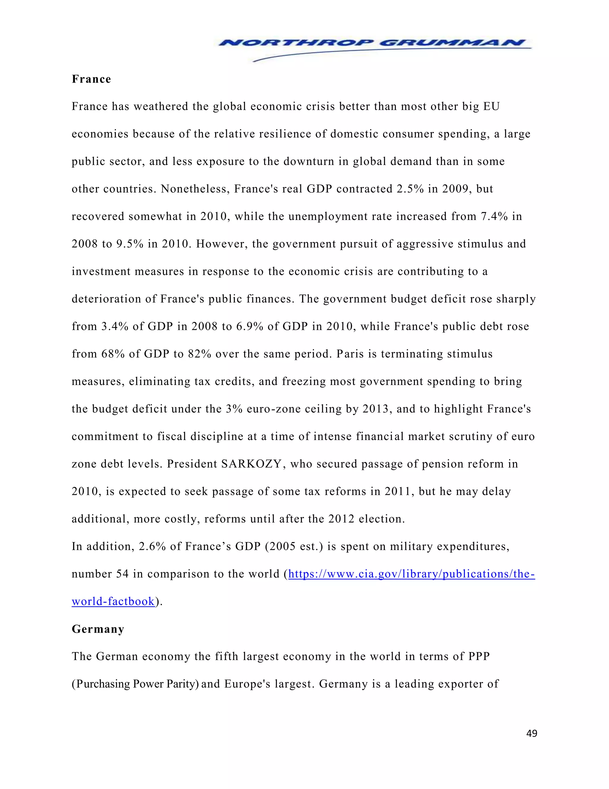 49
France
France has weathered the global economic crisis better than most other big EU
economies because of the relative resilience of domestic consumer spending, a large
public sector, and less exposure to the downturn in global demand than in some
other countries. Nonetheless, France's real GDP contracted 2.5% in 2009, but
recovered somewhat in 2010, while the unemployment rate increased from 7.4% in
2008 to 9.5% in 2010. However, the government pursuit of aggressive stimulus and
investment measures in response to the economic crisis are contributing to a
deterioration of France's public finances. The government budget deficit rose sharply
from 3.4% of GDP in 2008 to 6.9% of GDP in 2010, while France's public debt rose
from 68% of GDP to 82% over the same period. Paris is terminating stimulus
measures, eliminating tax credits, and freezing most government spending to bring
the budget deficit under the 3% euro-zone ceiling by 2013, and to highlight France's
commitment to fiscal discipline at a time of intense financial market scrutiny of euro
zone debt levels. President SARKOZY, who secured passage of pension reform in
2010, is expected to seek passage of some tax reforms in 2011, but he may delay
additional, more costly, reforms until after the 2012 election.
In addition, 2.6% of France’s GDP (2005 est.) is spent on military expenditures,
number 54 in comparison to the world (https://www.cia.gov/library/publications/the-
world-factbook).
Germany
The German economy the fifth largest economy in the world in terms of PPP
(Purchasing Power Parity) and Europe's largest. Germany is a leading exporter of
 
