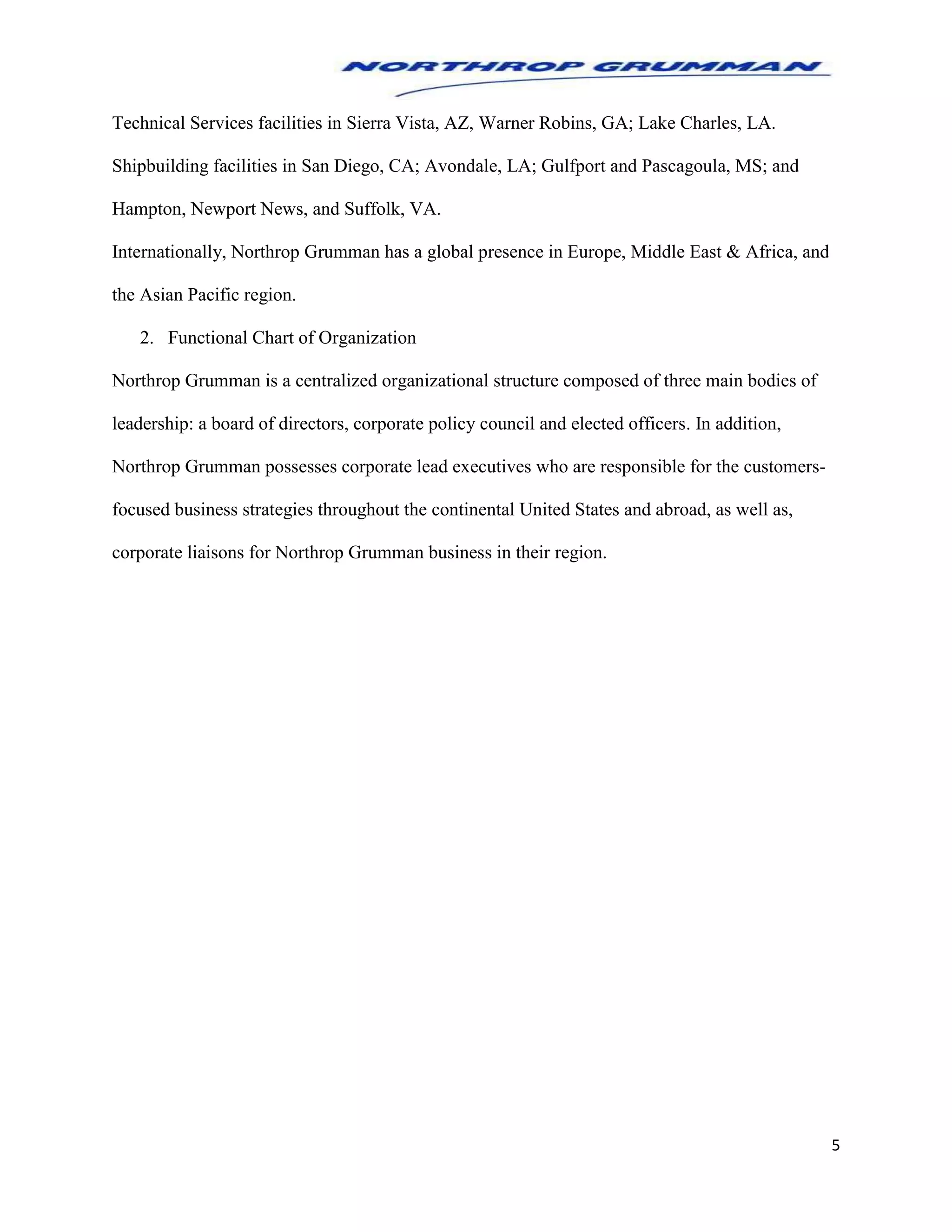 5
Technical Services facilities in Sierra Vista, AZ, Warner Robins, GA; Lake Charles, LA.
Shipbuilding facilities in San Diego, CA; Avondale, LA; Gulfport and Pascagoula, MS; and
Hampton, Newport News, and Suffolk, VA.
Internationally, Northrop Grumman has a global presence in Europe, Middle East & Africa, and
the Asian Pacific region.
2. Functional Chart of Organization
Northrop Grumman is a centralized organizational structure composed of three main bodies of
leadership: a board of directors, corporate policy council and elected officers. In addition,
Northrop Grumman possesses corporate lead executives who are responsible for the customers-
focused business strategies throughout the continental United States and abroad, as well as,
corporate liaisons for Northrop Grumman business in their region.
 