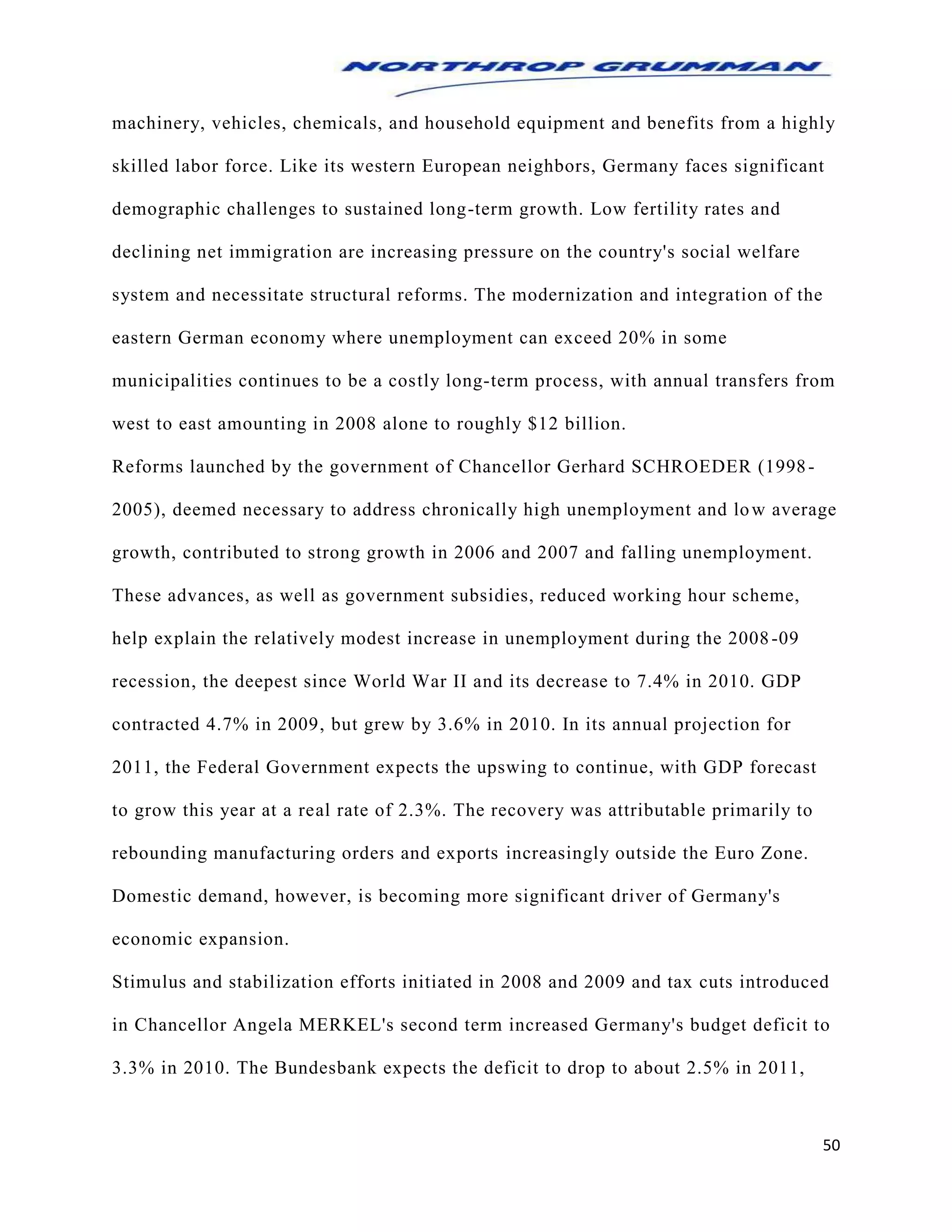 50
machinery, vehicles, chemicals, and household equipment and benefits from a highly
skilled labor force. Like its western European neighbors, Germany faces significant
demographic challenges to sustained long-term growth. Low fertility rates and
declining net immigration are increasing pressure on the country's social welfare
system and necessitate structural reforms. The modernization and integration of the
eastern German economy where unemployment can exceed 20% in some
municipalities continues to be a costly long-term process, with annual transfers from
west to east amounting in 2008 alone to roughly $12 billion.
Reforms launched by the government of Chancellor Gerhard SCHROEDER (1998-
2005), deemed necessary to address chronically high unemployment and low average
growth, contributed to strong growth in 2006 and 2007 and falling unemployment.
These advances, as well as government subsidies, reduced working hour scheme,
help explain the relatively modest increase in unemployment during the 2008-09
recession, the deepest since World War II and its decrease to 7.4% in 2010. GDP
contracted 4.7% in 2009, but grew by 3.6% in 2010. In its annual projection for
2011, the Federal Government expects the upswing to continue, with GDP forecast
to grow this year at a real rate of 2.3%. The recovery was attributable primarily to
rebounding manufacturing orders and exports increasingly outside the Euro Zone.
Domestic demand, however, is becoming more significant driver of Germany's
economic expansion.
Stimulus and stabilization efforts initiated in 2008 and 2009 and tax cuts introduced
in Chancellor Angela MERKEL's second term increased Germany's budget deficit to
3.3% in 2010. The Bundesbank expects the deficit to drop to about 2.5% in 2011,
 
