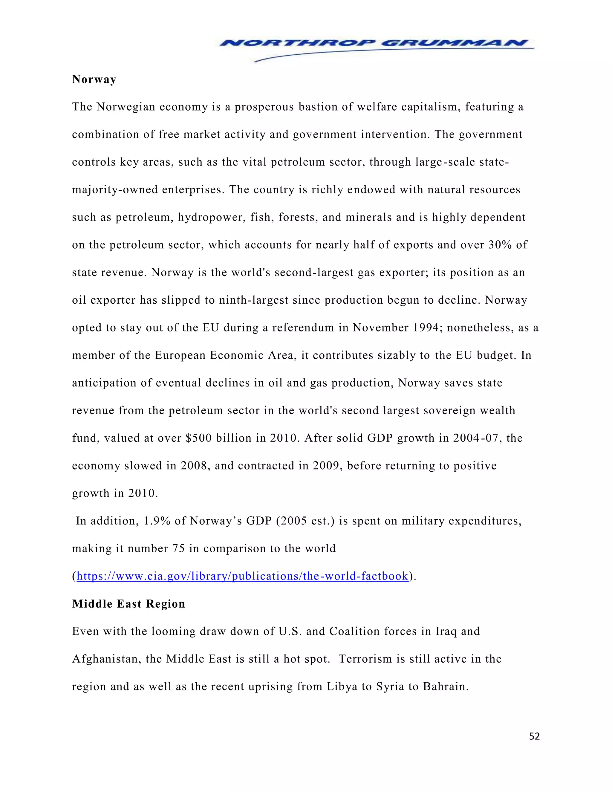 52
Norway
The Norwegian economy is a prosperous bastion of welfare capitalism, featuring a
combination of free market activity and government intervention. The government
controls key areas, such as the vital petroleum sector, through large-scale state-
majority-owned enterprises. The country is richly endowed with natural resources
such as petroleum, hydropower, fish, forests, and minerals and is highly dependent
on the petroleum sector, which accounts for nearly half of exports and over 30% of
state revenue. Norway is the world's second-largest gas exporter; its position as an
oil exporter has slipped to ninth-largest since production begun to decline. Norway
opted to stay out of the EU during a referendum in November 1994; nonetheless, as a
member of the European Economic Area, it contributes sizably to the EU budget. In
anticipation of eventual declines in oil and gas production, Norway saves state
revenue from the petroleum sector in the world's second largest sovereign wealth
fund, valued at over $500 billion in 2010. After solid GDP growth in 2004-07, the
economy slowed in 2008, and contracted in 2009, before returning to positive
growth in 2010.
In addition, 1.9% of Norway’s GDP (2005 est.) is spent on military expenditures,
making it number 75 in comparison to the world
(https://www.cia.gov/library/publications/the-world-factbook).
Middle East Region
Even with the looming draw down of U.S. and Coalition forces in Iraq and
Afghanistan, the Middle East is still a hot spot. Terrorism is still active in the
region and as well as the recent uprising from Libya to Syria to Bahrain.
 