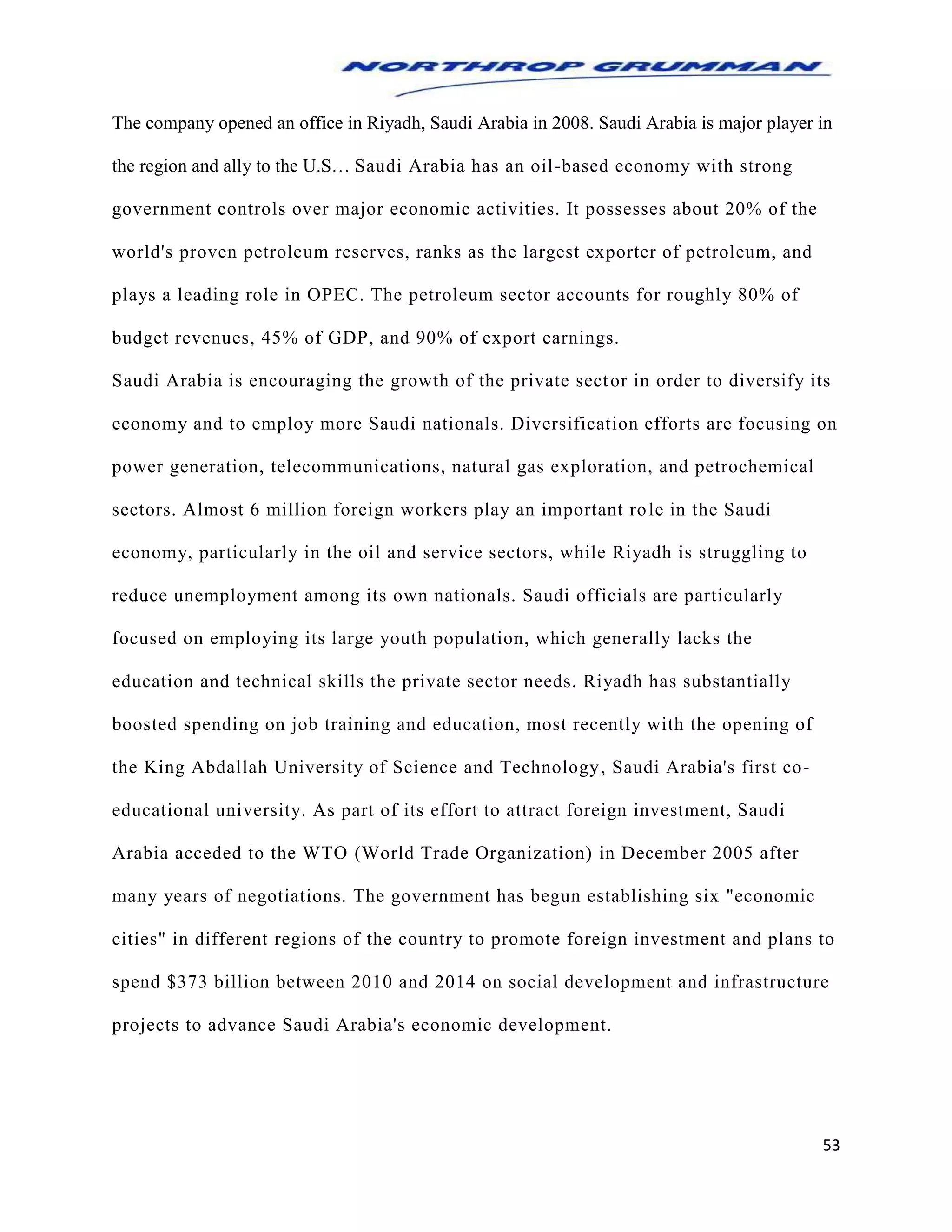 53
The company opened an office in Riyadh, Saudi Arabia in 2008. Saudi Arabia is major player in
the region and ally to the U.S… Saudi Arabia has an oil-based economy with strong
government controls over major economic activities. It possesses about 20% of the
world's proven petroleum reserves, ranks as the largest exporter of petroleum, and
plays a leading role in OPEC. The petroleum sector accounts for roughly 80% of
budget revenues, 45% of GDP, and 90% of export earnings.
Saudi Arabia is encouraging the growth of the private sector in order to diversify its
economy and to employ more Saudi nationals. Diversification efforts are focusing on
power generation, telecommunications, natural gas exploration, and petrochemical
sectors. Almost 6 million foreign workers play an important role in the Saudi
economy, particularly in the oil and service sectors, while Riyadh is struggling to
reduce unemployment among its own nationals. Saudi officials are particularly
focused on employing its large youth population, which generally lacks the
education and technical skills the private sector needs. Riyadh has substantially
boosted spending on job training and education, most recently with the opening of
the King Abdallah University of Science and Technology, Saudi Arabia's first co-
educational university. As part of its effort to attract foreign investment, Saudi
Arabia acceded to the WTO (World Trade Organization) in December 2005 after
many years of negotiations. The government has begun establishing six "economic
cities" in different regions of the country to promote foreign investment and plans to
spend $373 billion between 2010 and 2014 on social development and infrastructure
projects to advance Saudi Arabia's economic development.
 