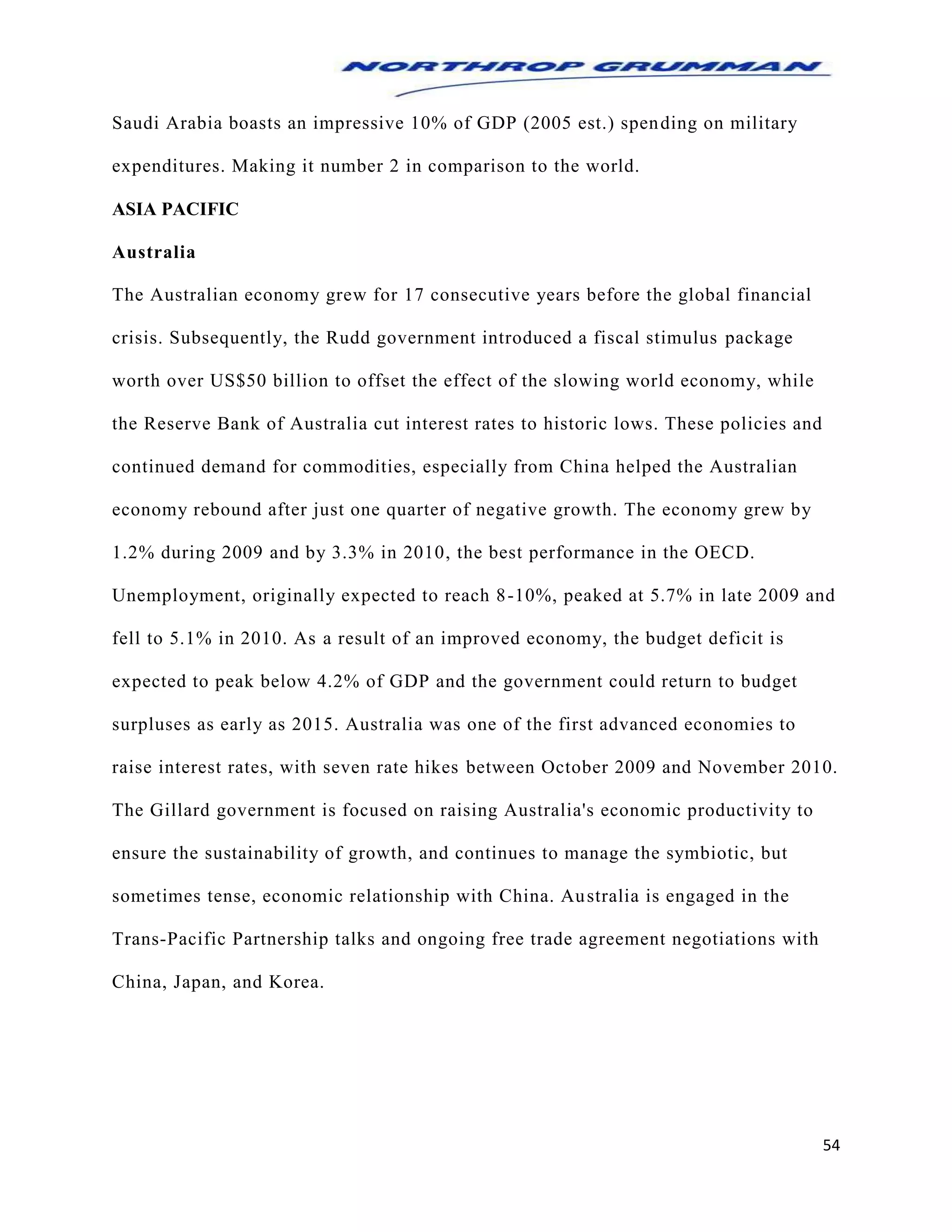 54
Saudi Arabia boasts an impressive 10% of GDP (2005 est.) spending on military
expenditures. Making it number 2 in comparison to the world.
ASIA PACIFIC
Australia
The Australian economy grew for 17 consecutive years before the global financial
crisis. Subsequently, the Rudd government introduced a fiscal stimulus package
worth over US$50 billion to offset the effect of the slowing world economy, while
the Reserve Bank of Australia cut interest rates to historic lows. These policies and
continued demand for commodities, especially from China helped the Australian
economy rebound after just one quarter of negative growth. The economy grew by
1.2% during 2009 and by 3.3% in 2010, the best performance in the OECD.
Unemployment, originally expected to reach 8-10%, peaked at 5.7% in late 2009 and
fell to 5.1% in 2010. As a result of an improved economy, the budget deficit is
expected to peak below 4.2% of GDP and the government could return to budget
surpluses as early as 2015. Australia was one of the first advanced economies to
raise interest rates, with seven rate hikes between October 2009 and November 2010.
The Gillard government is focused on raising Australia's economic productivity to
ensure the sustainability of growth, and continues to manage the symbiotic, but
sometimes tense, economic relationship with China. Australia is engaged in the
Trans-Pacific Partnership talks and ongoing free trade agreement negotiations with
China, Japan, and Korea.
 