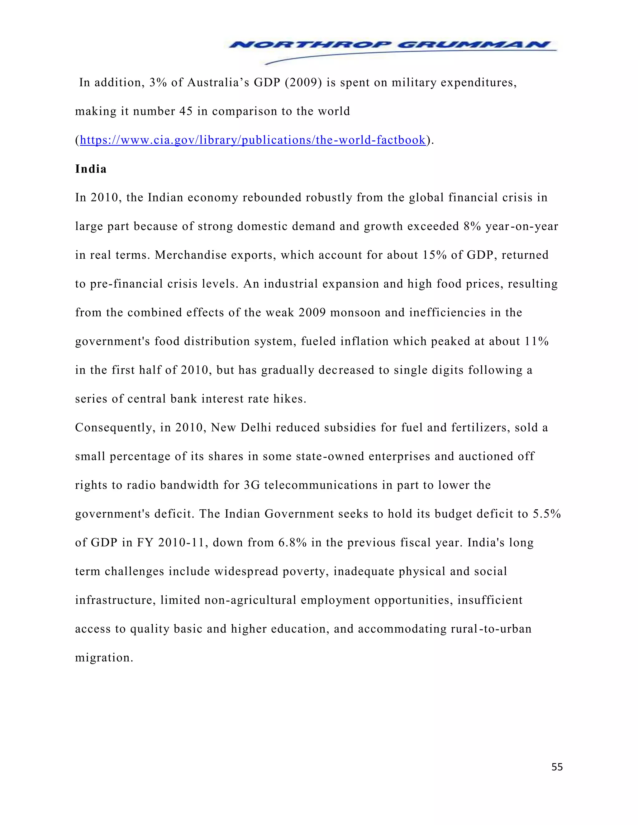 55
In addition, 3% of Australia’s GDP (2009) is spent on military expenditures,
making it number 45 in comparison to the world
(https://www.cia.gov/library/publications/the-world-factbook).
India
In 2010, the Indian economy rebounded robustly from the global financial crisis in
large part because of strong domestic demand and growth exceeded 8% year-on-year
in real terms. Merchandise exports, which account for about 15% of GDP, returned
to pre-financial crisis levels. An industrial expansion and high food prices, resulting
from the combined effects of the weak 2009 monsoon and inefficiencies in the
government's food distribution system, fueled inflation which peaked at about 11%
in the first half of 2010, but has gradually decreased to single digits following a
series of central bank interest rate hikes.
Consequently, in 2010, New Delhi reduced subsidies for fuel and fertilizers, sold a
small percentage of its shares in some state-owned enterprises and auctioned off
rights to radio bandwidth for 3G telecommunications in part to lower the
government's deficit. The Indian Government seeks to hold its budget deficit to 5.5%
of GDP in FY 2010-11, down from 6.8% in the previous fiscal year. India's long
term challenges include widespread poverty, inadequate physical and social
infrastructure, limited non-agricultural employment opportunities, insufficient
access to quality basic and higher education, and accommodating rural-to-urban
migration.
 
