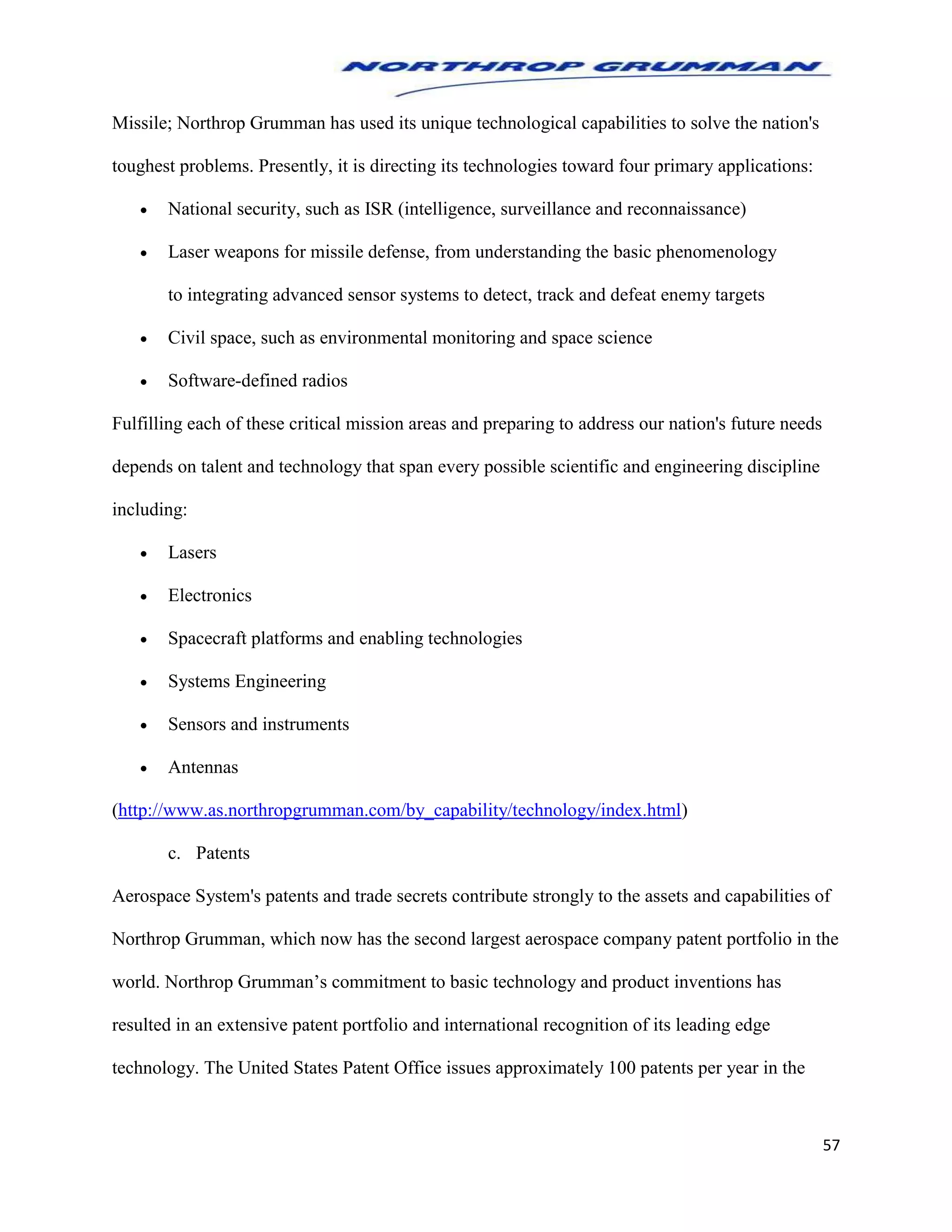 57
Missile; Northrop Grumman has used its unique technological capabilities to solve the nation's
toughest problems. Presently, it is directing its technologies toward four primary applications:
 National security, such as ISR (intelligence, surveillance and reconnaissance)
 Laser weapons for missile defense, from understanding the basic phenomenology
to integrating advanced sensor systems to detect, track and defeat enemy targets
 Civil space, such as environmental monitoring and space science
 Software-defined radios
Fulfilling each of these critical mission areas and preparing to address our nation's future needs
depends on talent and technology that span every possible scientific and engineering discipline
including:
 Lasers
 Electronics
 Spacecraft platforms and enabling technologies
 Systems Engineering
 Sensors and instruments
 Antennas
(http://www.as.northropgrumman.com/by_capability/technology/index.html)
c. Patents
Aerospace System's patents and trade secrets contribute strongly to the assets and capabilities of
Northrop Grumman, which now has the second largest aerospace company patent portfolio in the
world. Northrop Grumman’s commitment to basic technology and product inventions has
resulted in an extensive patent portfolio and international recognition of its leading edge
technology. The United States Patent Office issues approximately 100 patents per year in the
 