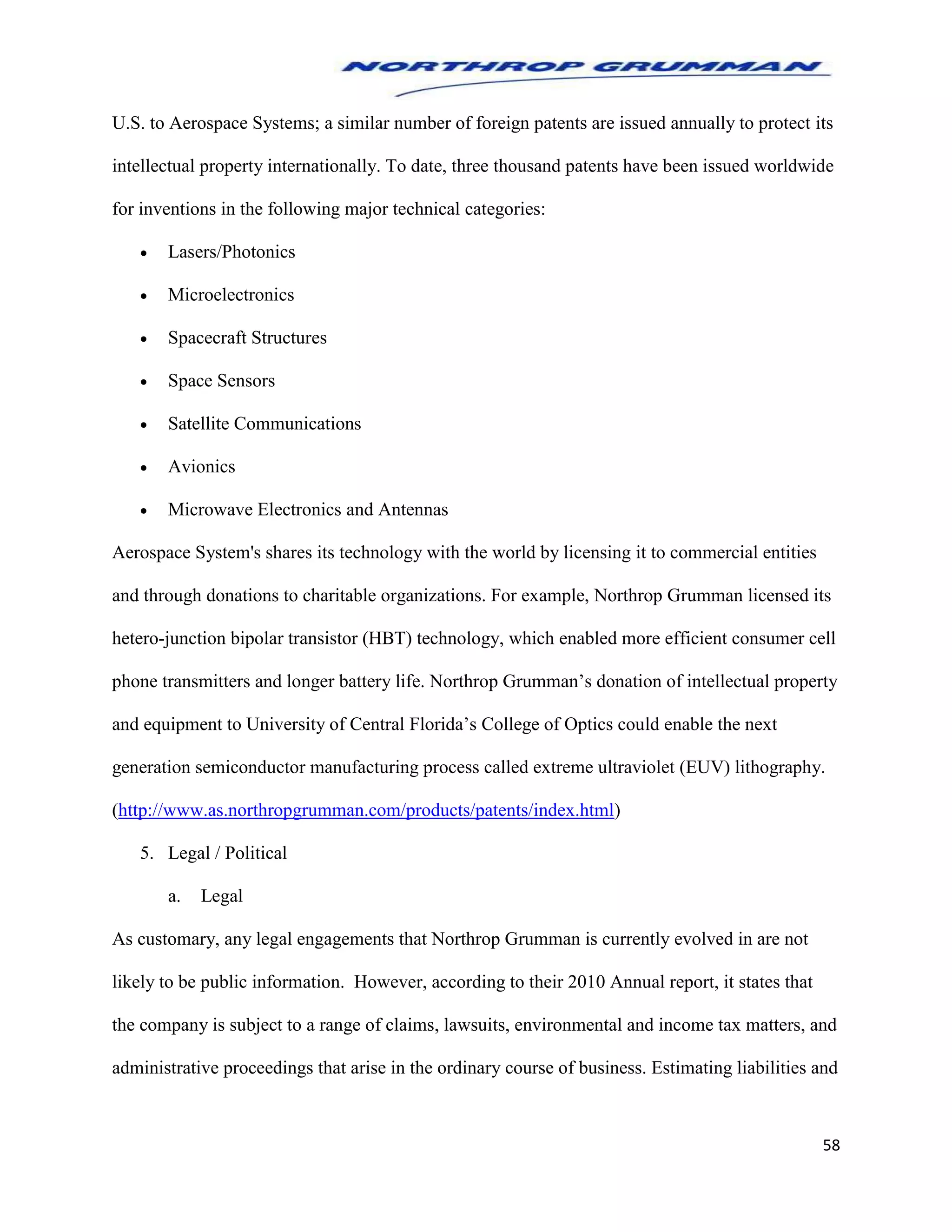 58
U.S. to Aerospace Systems; a similar number of foreign patents are issued annually to protect its
intellectual property internationally. To date, three thousand patents have been issued worldwide
for inventions in the following major technical categories:
 Lasers/Photonics
 Microelectronics
 Spacecraft Structures
 Space Sensors
 Satellite Communications
 Avionics
 Microwave Electronics and Antennas
Aerospace System's shares its technology with the world by licensing it to commercial entities
and through donations to charitable organizations. For example, Northrop Grumman licensed its
hetero-junction bipolar transistor (HBT) technology, which enabled more efficient consumer cell
phone transmitters and longer battery life. Northrop Grumman’s donation of intellectual property
and equipment to University of Central Florida’s College of Optics could enable the next
generation semiconductor manufacturing process called extreme ultraviolet (EUV) lithography.
(http://www.as.northropgrumman.com/products/patents/index.html)
5. Legal / Political
a. Legal
As customary, any legal engagements that Northrop Grumman is currently evolved in are not
likely to be public information. However, according to their 2010 Annual report, it states that
the company is subject to a range of claims, lawsuits, environmental and income tax matters, and
administrative proceedings that arise in the ordinary course of business. Estimating liabilities and
 
