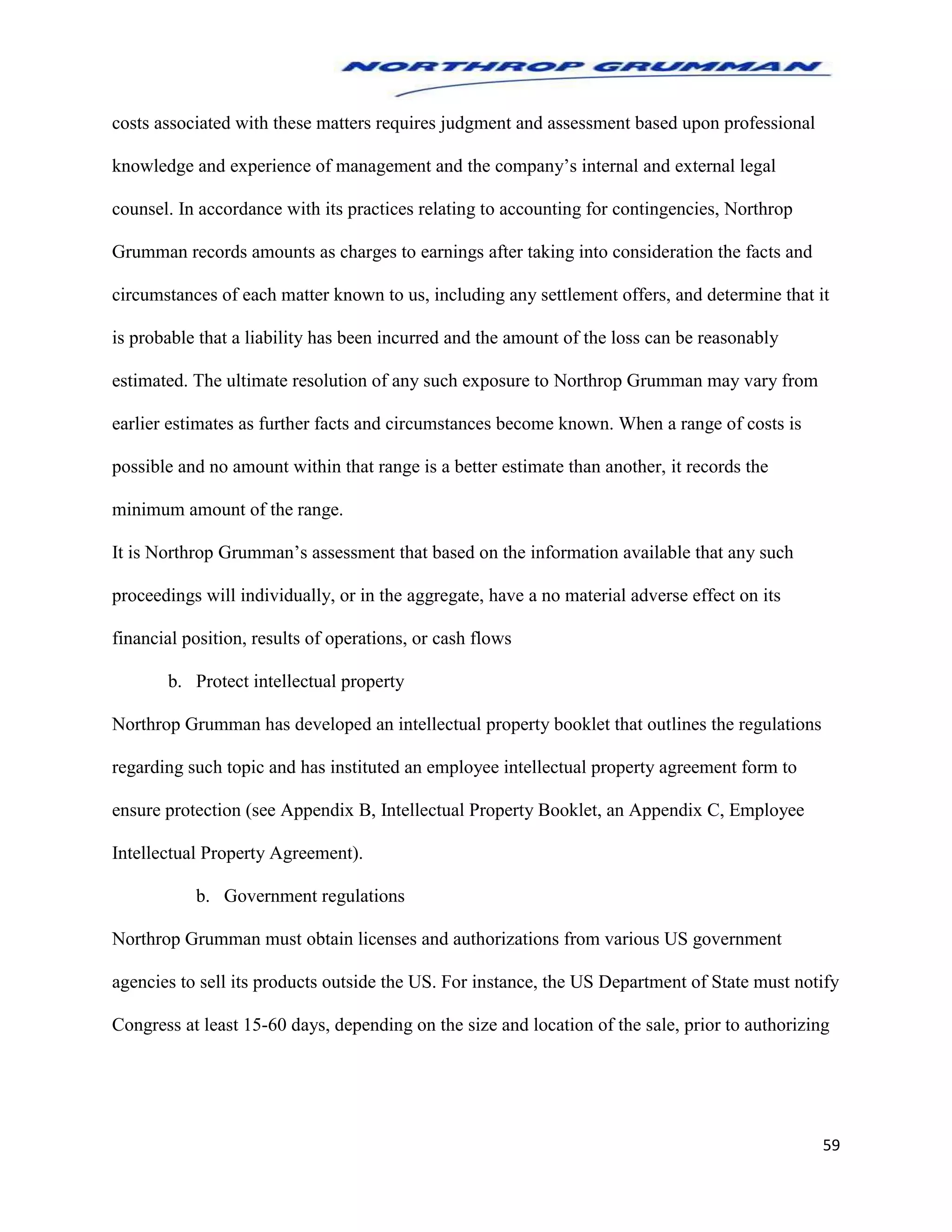 59
costs associated with these matters requires judgment and assessment based upon professional
knowledge and experience of management and the company’s internal and external legal
counsel. In accordance with its practices relating to accounting for contingencies, Northrop
Grumman records amounts as charges to earnings after taking into consideration the facts and
circumstances of each matter known to us, including any settlement offers, and determine that it
is probable that a liability has been incurred and the amount of the loss can be reasonably
estimated. The ultimate resolution of any such exposure to Northrop Grumman may vary from
earlier estimates as further facts and circumstances become known. When a range of costs is
possible and no amount within that range is a better estimate than another, it records the
minimum amount of the range.
It is Northrop Grumman’s assessment that based on the information available that any such
proceedings will individually, or in the aggregate, have a no material adverse effect on its
financial position, results of operations, or cash flows
b. Protect intellectual property
Northrop Grumman has developed an intellectual property booklet that outlines the regulations
regarding such topic and has instituted an employee intellectual property agreement form to
ensure protection (see Appendix B, Intellectual Property Booklet, an Appendix C, Employee
Intellectual Property Agreement).
b. Government regulations
Northrop Grumman must obtain licenses and authorizations from various US government
agencies to sell its products outside the US. For instance, the US Department of State must notify
Congress at least 15-60 days, depending on the size and location of the sale, prior to authorizing
 