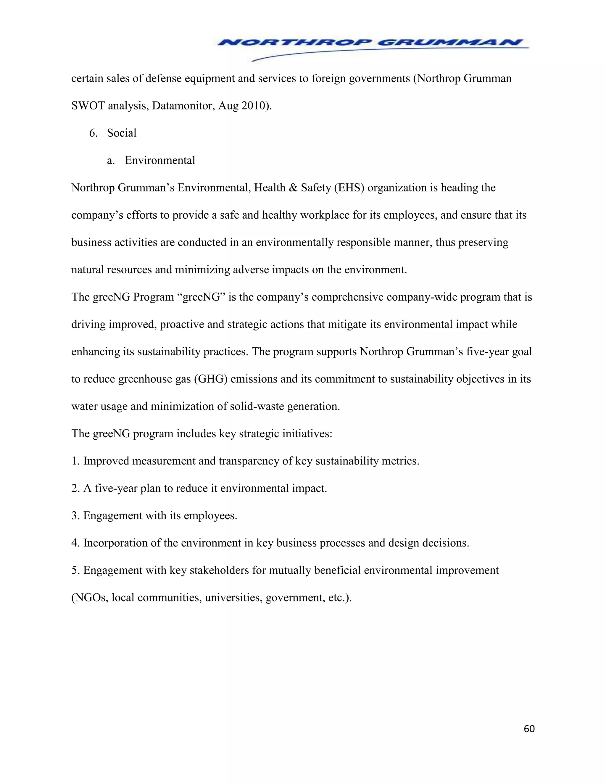 60
certain sales of defense equipment and services to foreign governments (Northrop Grumman
SWOT analysis, Datamonitor, Aug 2010).
6. Social
a. Environmental
Northrop Grumman’s Environmental, Health & Safety (EHS) organization is heading the
company’s efforts to provide a safe and healthy workplace for its employees, and ensure that its
business activities are conducted in an environmentally responsible manner, thus preserving
natural resources and minimizing adverse impacts on the environment.
The greeNG Program “greeNG” is the company’s comprehensive company-wide program that is
driving improved, proactive and strategic actions that mitigate its environmental impact while
enhancing its sustainability practices. The program supports Northrop Grumman’s five-year goal
to reduce greenhouse gas (GHG) emissions and its commitment to sustainability objectives in its
water usage and minimization of solid-waste generation.
The greeNG program includes key strategic initiatives:
1. Improved measurement and transparency of key sustainability metrics.
2. A five-year plan to reduce it environmental impact.
3. Engagement with its employees.
4. Incorporation of the environment in key business processes and design decisions.
5. Engagement with key stakeholders for mutually beneficial environmental improvement
(NGOs, local communities, universities, government, etc.).
 