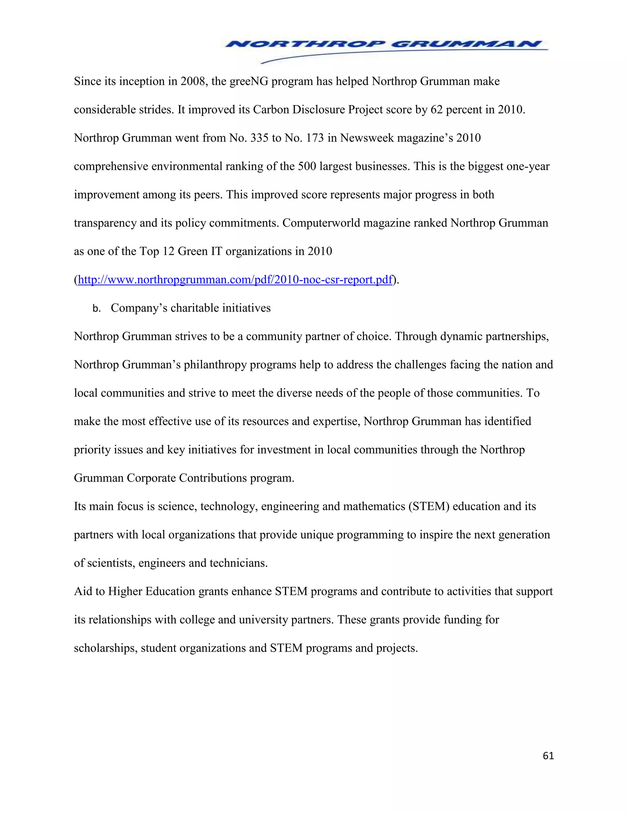 61
Since its inception in 2008, the greeNG program has helped Northrop Grumman make
considerable strides. It improved its Carbon Disclosure Project score by 62 percent in 2010.
Northrop Grumman went from No. 335 to No. 173 in Newsweek magazine’s 2010
comprehensive environmental ranking of the 500 largest businesses. This is the biggest one-year
improvement among its peers. This improved score represents major progress in both
transparency and its policy commitments. Computerworld magazine ranked Northrop Grumman
as one of the Top 12 Green IT organizations in 2010
(http://www.northropgrumman.com/pdf/2010-noc-csr-report.pdf).
b. Company’s charitable initiatives
Northrop Grumman strives to be a community partner of choice. Through dynamic partnerships,
Northrop Grumman’s philanthropy programs help to address the challenges facing the nation and
local communities and strive to meet the diverse needs of the people of those communities. To
make the most effective use of its resources and expertise, Northrop Grumman has identified
priority issues and key initiatives for investment in local communities through the Northrop
Grumman Corporate Contributions program.
Its main focus is science, technology, engineering and mathematics (STEM) education and its
partners with local organizations that provide unique programming to inspire the next generation
of scientists, engineers and technicians.
Aid to Higher Education grants enhance STEM programs and contribute to activities that support
its relationships with college and university partners. These grants provide funding for
scholarships, student organizations and STEM programs and projects.
 
