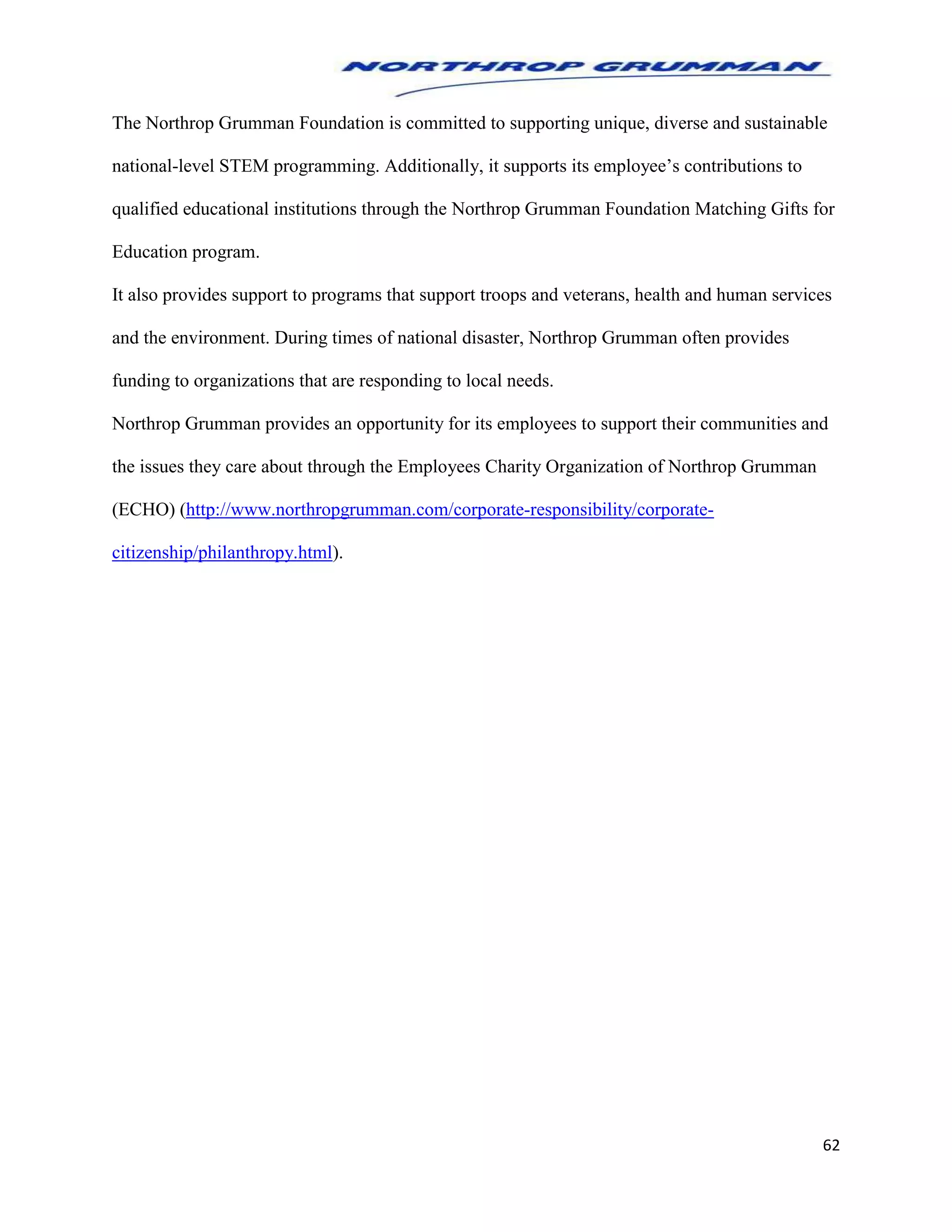 62
The Northrop Grumman Foundation is committed to supporting unique, diverse and sustainable
national-level STEM programming. Additionally, it supports its employee’s contributions to
qualified educational institutions through the Northrop Grumman Foundation Matching Gifts for
Education program.
It also provides support to programs that support troops and veterans, health and human services
and the environment. During times of national disaster, Northrop Grumman often provides
funding to organizations that are responding to local needs.
Northrop Grumman provides an opportunity for its employees to support their communities and
the issues they care about through the Employees Charity Organization of Northrop Grumman
(ECHO) (http://www.northropgrumman.com/corporate-responsibility/corporate-
citizenship/philanthropy.html).
 