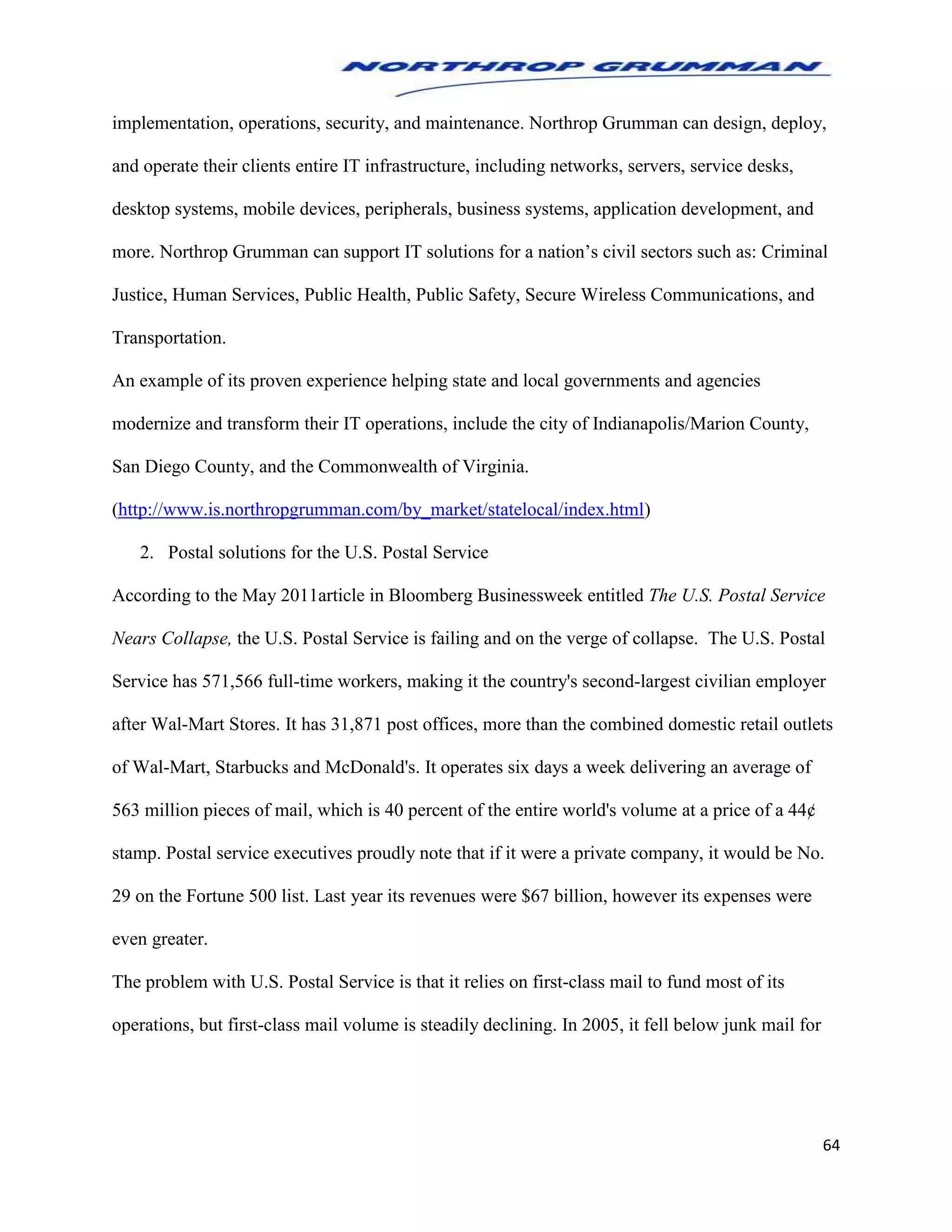 64
implementation, operations, security, and maintenance. Northrop Grumman can design, deploy,
and operate their clients entire IT infrastructure, including networks, servers, service desks,
desktop systems, mobile devices, peripherals, business systems, application development, and
more. Northrop Grumman can support IT solutions for a nation’s civil sectors such as: Criminal
Justice, Human Services, Public Health, Public Safety, Secure Wireless Communications, and
Transportation.
An example of its proven experience helping state and local governments and agencies
modernize and transform their IT operations, include the city of Indianapolis/Marion County,
San Diego County, and the Commonwealth of Virginia.
(http://www.is.northropgrumman.com/by_market/statelocal/index.html)
2. Postal solutions for the U.S. Postal Service
According to the May 2011article in Bloomberg Businessweek entitled The U.S. Postal Service
Nears Collapse, the U.S. Postal Service is failing and on the verge of collapse. The U.S. Postal
Service has 571,566 full-time workers, making it the country's second-largest civilian employer
after Wal-Mart Stores. It has 31,871 post offices, more than the combined domestic retail outlets
of Wal-Mart, Starbucks and McDonald's. It operates six days a week delivering an average of
563 million pieces of mail, which is 40 percent of the entire world's volume at a price of a 44¢
stamp. Postal service executives proudly note that if it were a private company, it would be No.
29 on the Fortune 500 list. Last year its revenues were $67 billion, however its expenses were
even greater.
The problem with U.S. Postal Service is that it relies on first-class mail to fund most of its
operations, but first-class mail volume is steadily declining. In 2005, it fell below junk mail for
 