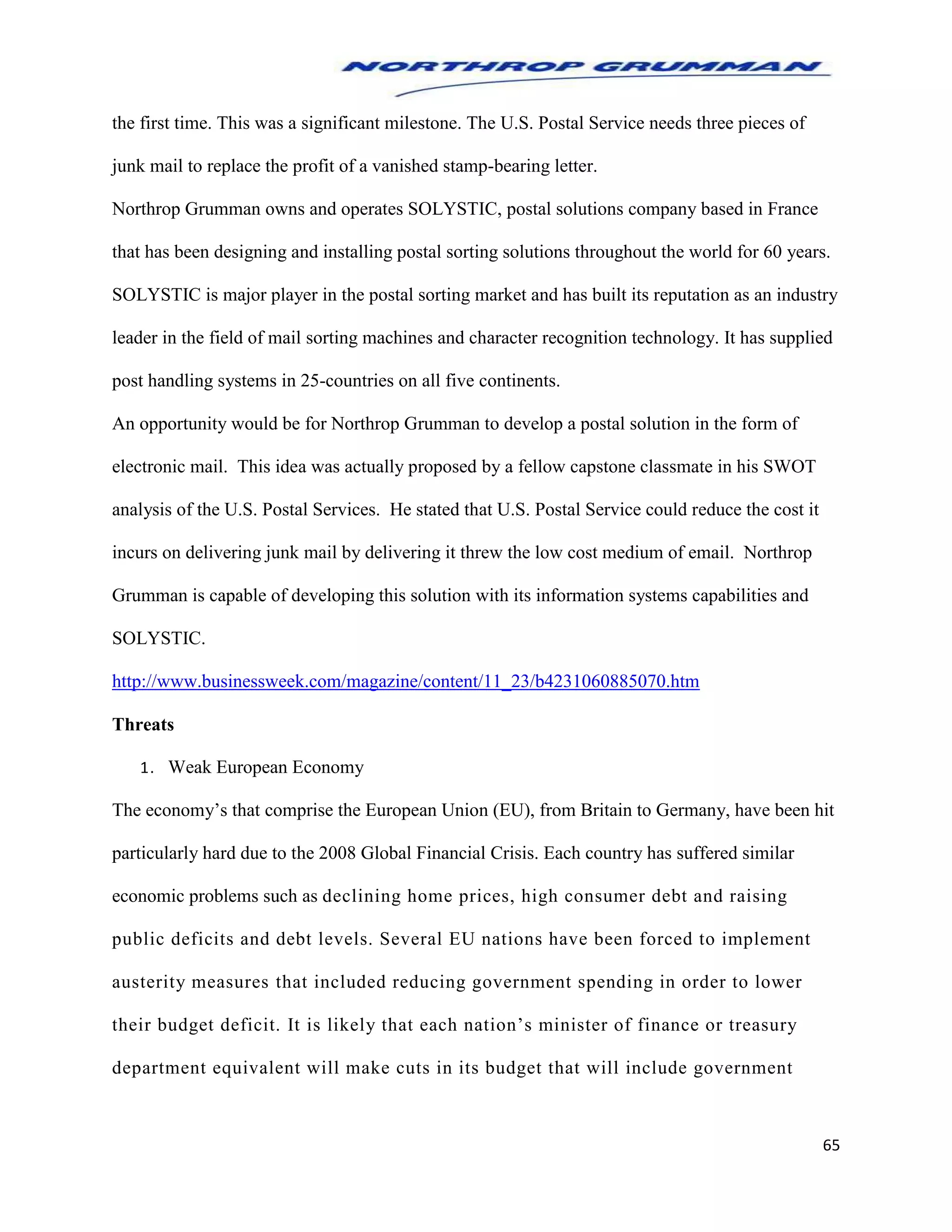 65
the first time. This was a significant milestone. The U.S. Postal Service needs three pieces of
junk mail to replace the profit of a vanished stamp-bearing letter.
Northrop Grumman owns and operates SOLYSTIC, postal solutions company based in France
that has been designing and installing postal sorting solutions throughout the world for 60 years.
SOLYSTIC is major player in the postal sorting market and has built its reputation as an industry
leader in the field of mail sorting machines and character recognition technology. It has supplied
post handling systems in 25-countries on all five continents.
An opportunity would be for Northrop Grumman to develop a postal solution in the form of
electronic mail. This idea was actually proposed by a fellow capstone classmate in his SWOT
analysis of the U.S. Postal Services. He stated that U.S. Postal Service could reduce the cost it
incurs on delivering junk mail by delivering it threw the low cost medium of email. Northrop
Grumman is capable of developing this solution with its information systems capabilities and
SOLYSTIC.
http://www.businessweek.com/magazine/content/11_23/b4231060885070.htm
Threats
1. Weak European Economy
The economy’s that comprise the European Union (EU), from Britain to Germany, have been hit
particularly hard due to the 2008 Global Financial Crisis. Each country has suffered similar
economic problems such as declining home prices, high consumer debt and raising
public deficits and debt levels. Several EU nations have been forced to implement
austerity measures that included reducing government spending in order to lower
their budget deficit. It is likely that each nation’s minister of finance or treasury
department equivalent will make cuts in its budget that will include government
 