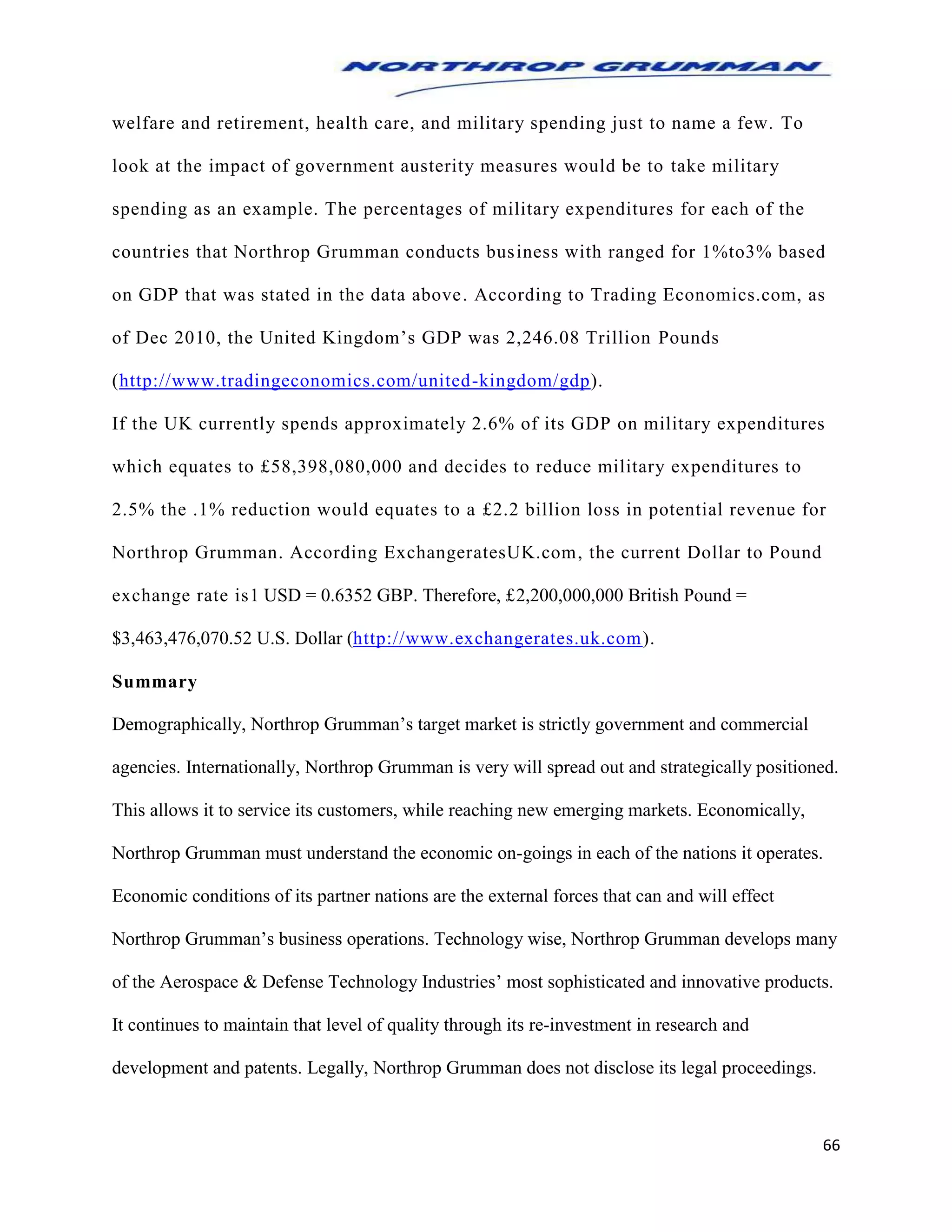 66
welfare and retirement, health care, and military spending just to name a few. To
look at the impact of government austerity measures would be to take military
spending as an example. The percentages of military expenditures for each of the
countries that Northrop Grumman conducts business with ranged for 1%to3% based
on GDP that was stated in the data above. According to Trading Economics.com, as
of Dec 2010, the United Kingdom’s GDP was 2,246.08 Trillion Pounds
(http://www.tradingeconomics.com/united-kingdom/gdp).
If the UK currently spends approximately 2.6% of its GDP on military expenditures
which equates to £58,398,080,000 and decides to reduce military expenditures to
2.5% the .1% reduction would equates to a £2.2 billion loss in potential revenue for
Northrop Grumman. According ExchangeratesUK.com, the current Dollar to Pound
exchange rate is1 USD = 0.6352 GBP. Therefore, £2,200,000,000 British Pound =
$3,463,476,070.52 U.S. Dollar (http://www.exchangerates.uk.com).
Summary
Demographically, Northrop Grumman’s target market is strictly government and commercial
agencies. Internationally, Northrop Grumman is very will spread out and strategically positioned.
This allows it to service its customers, while reaching new emerging markets. Economically,
Northrop Grumman must understand the economic on-goings in each of the nations it operates.
Economic conditions of its partner nations are the external forces that can and will effect
Northrop Grumman’s business operations. Technology wise, Northrop Grumman develops many
of the Aerospace & Defense Technology Industries’ most sophisticated and innovative products.
It continues to maintain that level of quality through its re-investment in research and
development and patents. Legally, Northrop Grumman does not disclose its legal proceedings.
 