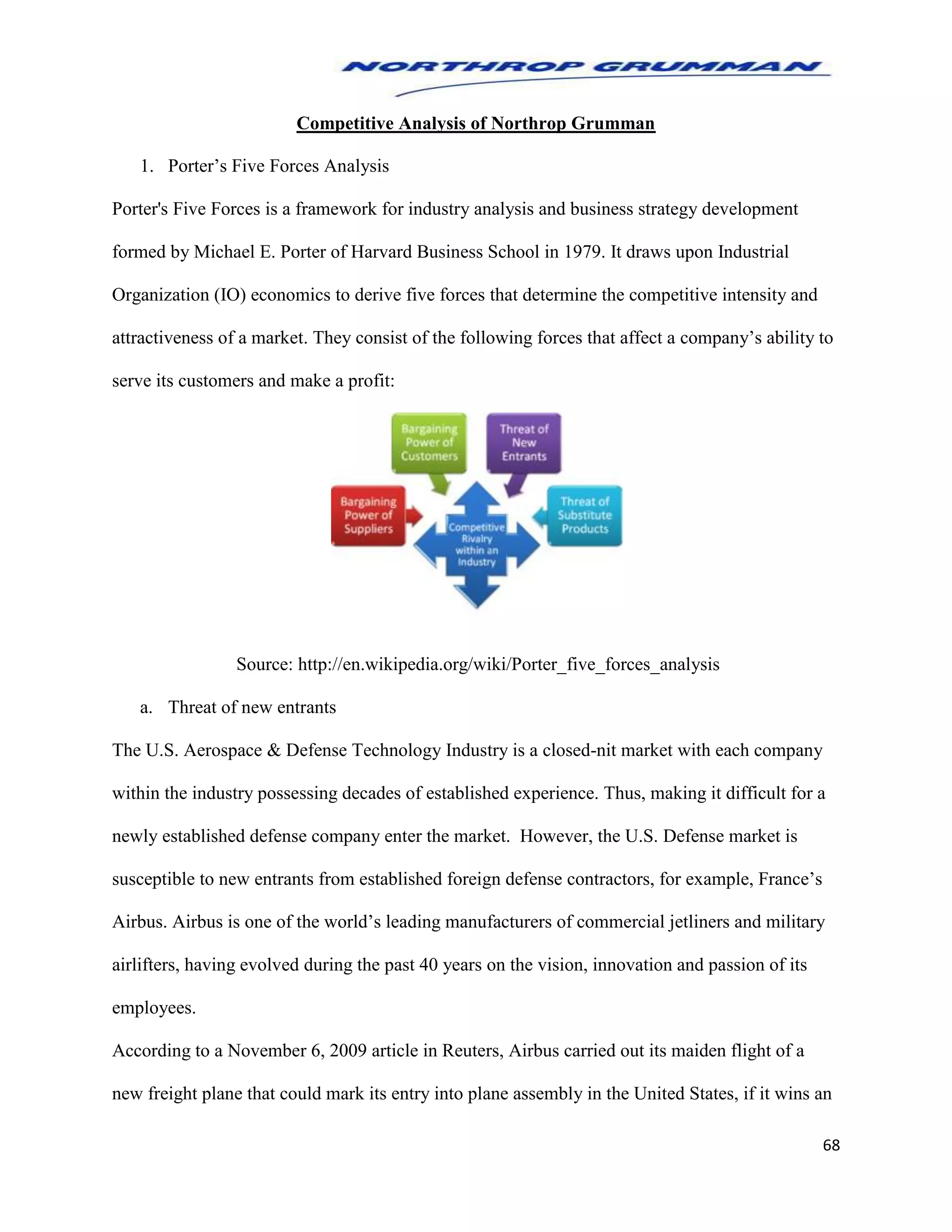 68
Competitive Analysis of Northrop Grumman
1. Porter’s Five Forces Analysis
Porter's Five Forces is a framework for industry analysis and business strategy development
formed by Michael E. Porter of Harvard Business School in 1979. It draws upon Industrial
Organization (IO) economics to derive five forces that determine the competitive intensity and
attractiveness of a market. They consist of the following forces that affect a company’s ability to
serve its customers and make a profit:
Source: http://en.wikipedia.org/wiki/Porter_five_forces_analysis
a. Threat of new entrants
The U.S. Aerospace & Defense Technology Industry is a closed-nit market with each company
within the industry possessing decades of established experience. Thus, making it difficult for a
newly established defense company enter the market. However, the U.S. Defense market is
susceptible to new entrants from established foreign defense contractors, for example, France’s
Airbus. Airbus is one of the world’s leading manufacturers of commercial jetliners and military
airlifters, having evolved during the past 40 years on the vision, innovation and passion of its
employees.
According to a November 6, 2009 article in Reuters, Airbus carried out its maiden flight of a
new freight plane that could mark its entry into plane assembly in the United States, if it wins an
 