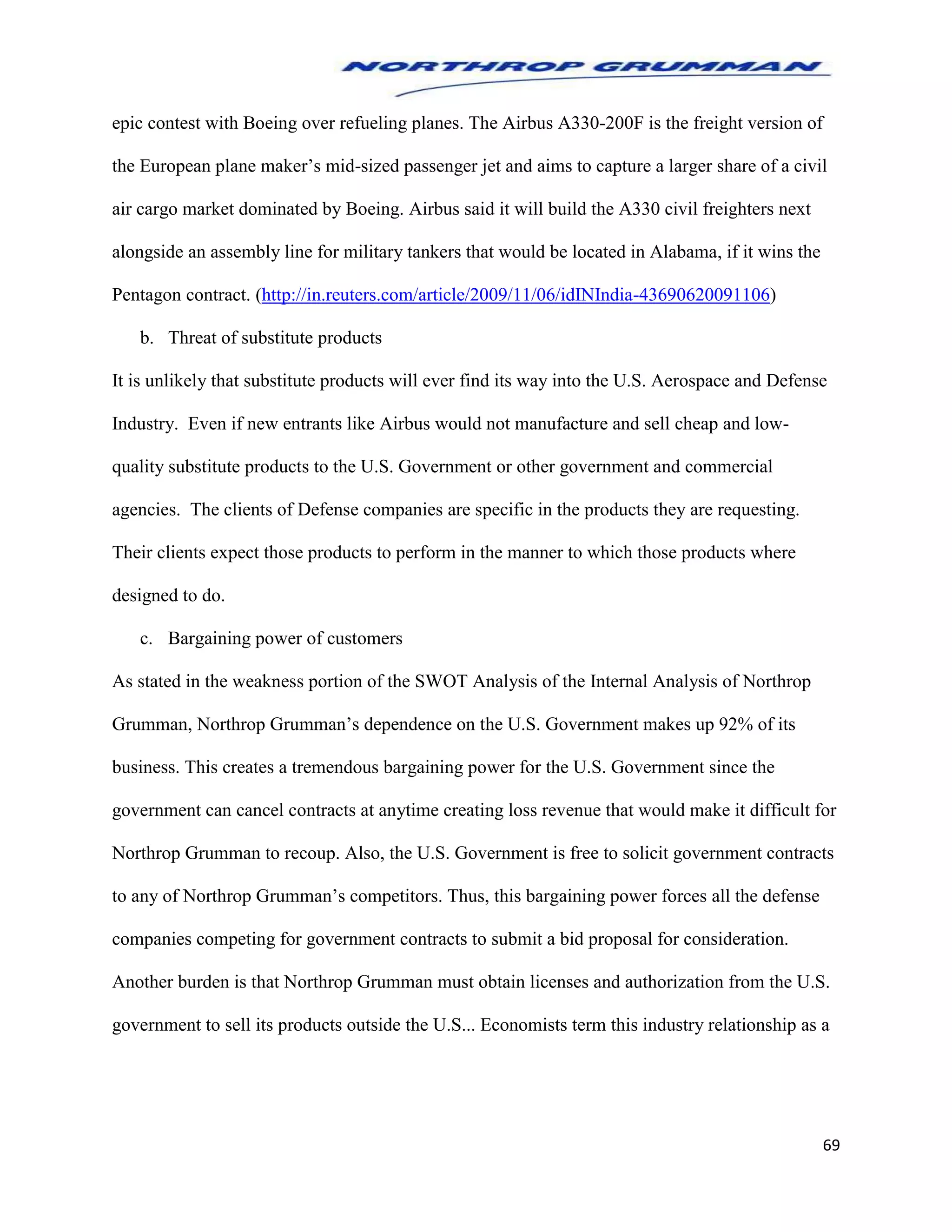 69
epic contest with Boeing over refueling planes. The Airbus A330-200F is the freight version of
the European plane maker’s mid-sized passenger jet and aims to capture a larger share of a civil
air cargo market dominated by Boeing. Airbus said it will build the A330 civil freighters next
alongside an assembly line for military tankers that would be located in Alabama, if it wins the
Pentagon contract. (http://in.reuters.com/article/2009/11/06/idINIndia-43690620091106)
b. Threat of substitute products
It is unlikely that substitute products will ever find its way into the U.S. Aerospace and Defense
Industry. Even if new entrants like Airbus would not manufacture and sell cheap and low-
quality substitute products to the U.S. Government or other government and commercial
agencies. The clients of Defense companies are specific in the products they are requesting.
Their clients expect those products to perform in the manner to which those products where
designed to do.
c. Bargaining power of customers
As stated in the weakness portion of the SWOT Analysis of the Internal Analysis of Northrop
Grumman, Northrop Grumman’s dependence on the U.S. Government makes up 92% of its
business. This creates a tremendous bargaining power for the U.S. Government since the
government can cancel contracts at anytime creating loss revenue that would make it difficult for
Northrop Grumman to recoup. Also, the U.S. Government is free to solicit government contracts
to any of Northrop Grumman’s competitors. Thus, this bargaining power forces all the defense
companies competing for government contracts to submit a bid proposal for consideration.
Another burden is that Northrop Grumman must obtain licenses and authorization from the U.S.
government to sell its products outside the U.S... Economists term this industry relationship as a
 