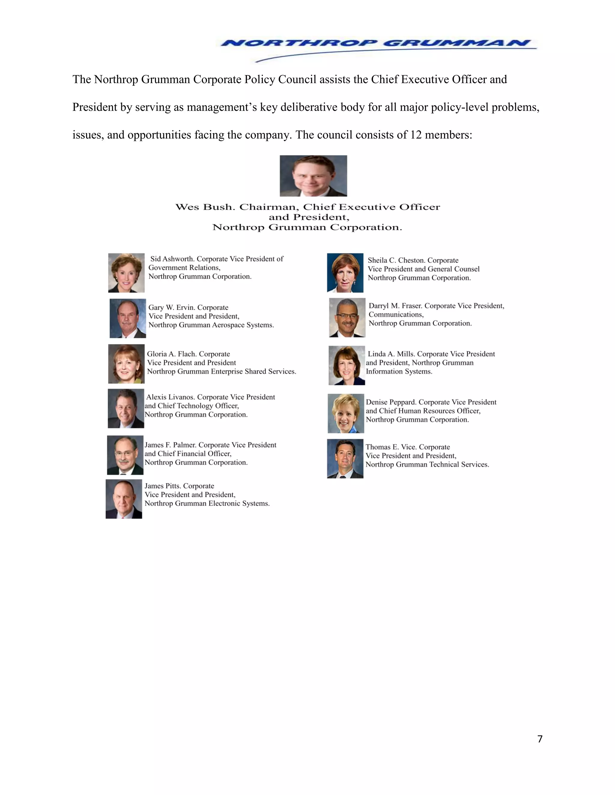 7
The Northrop Grumman Corporate Policy Council assists the Chief Executive Officer and
President by serving as management’s key deliberative body for all major policy-level problems,
issues, and opportunities facing the company. The council consists of 12 members:
 