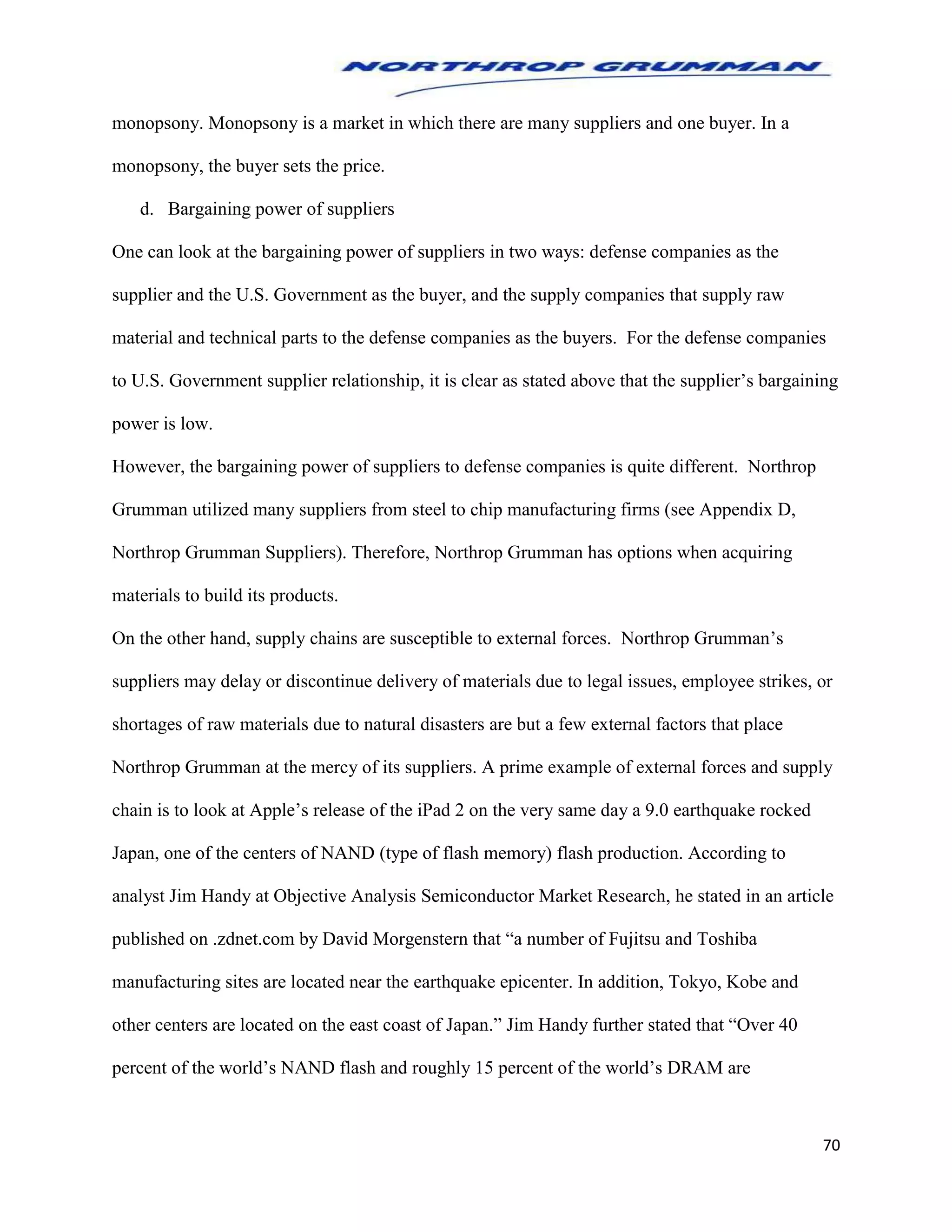 70
monopsony. Monopsony is a market in which there are many suppliers and one buyer. In a
monopsony, the buyer sets the price.
d. Bargaining power of suppliers
One can look at the bargaining power of suppliers in two ways: defense companies as the
supplier and the U.S. Government as the buyer, and the supply companies that supply raw
material and technical parts to the defense companies as the buyers. For the defense companies
to U.S. Government supplier relationship, it is clear as stated above that the supplier’s bargaining
power is low.
However, the bargaining power of suppliers to defense companies is quite different. Northrop
Grumman utilized many suppliers from steel to chip manufacturing firms (see Appendix D,
Northrop Grumman Suppliers). Therefore, Northrop Grumman has options when acquiring
materials to build its products.
On the other hand, supply chains are susceptible to external forces. Northrop Grumman’s
suppliers may delay or discontinue delivery of materials due to legal issues, employee strikes, or
shortages of raw materials due to natural disasters are but a few external factors that place
Northrop Grumman at the mercy of its suppliers. A prime example of external forces and supply
chain is to look at Apple’s release of the iPad 2 on the very same day a 9.0 earthquake rocked
Japan, one of the centers of NAND (type of flash memory) flash production. According to
analyst Jim Handy at Objective Analysis Semiconductor Market Research, he stated in an article
published on .zdnet.com by David Morgenstern that “a number of Fujitsu and Toshiba
manufacturing sites are located near the earthquake epicenter. In addition, Tokyo, Kobe and
other centers are located on the east coast of Japan.” Jim Handy further stated that “Over 40
percent of the world’s NAND flash and roughly 15 percent of the world’s DRAM are
 