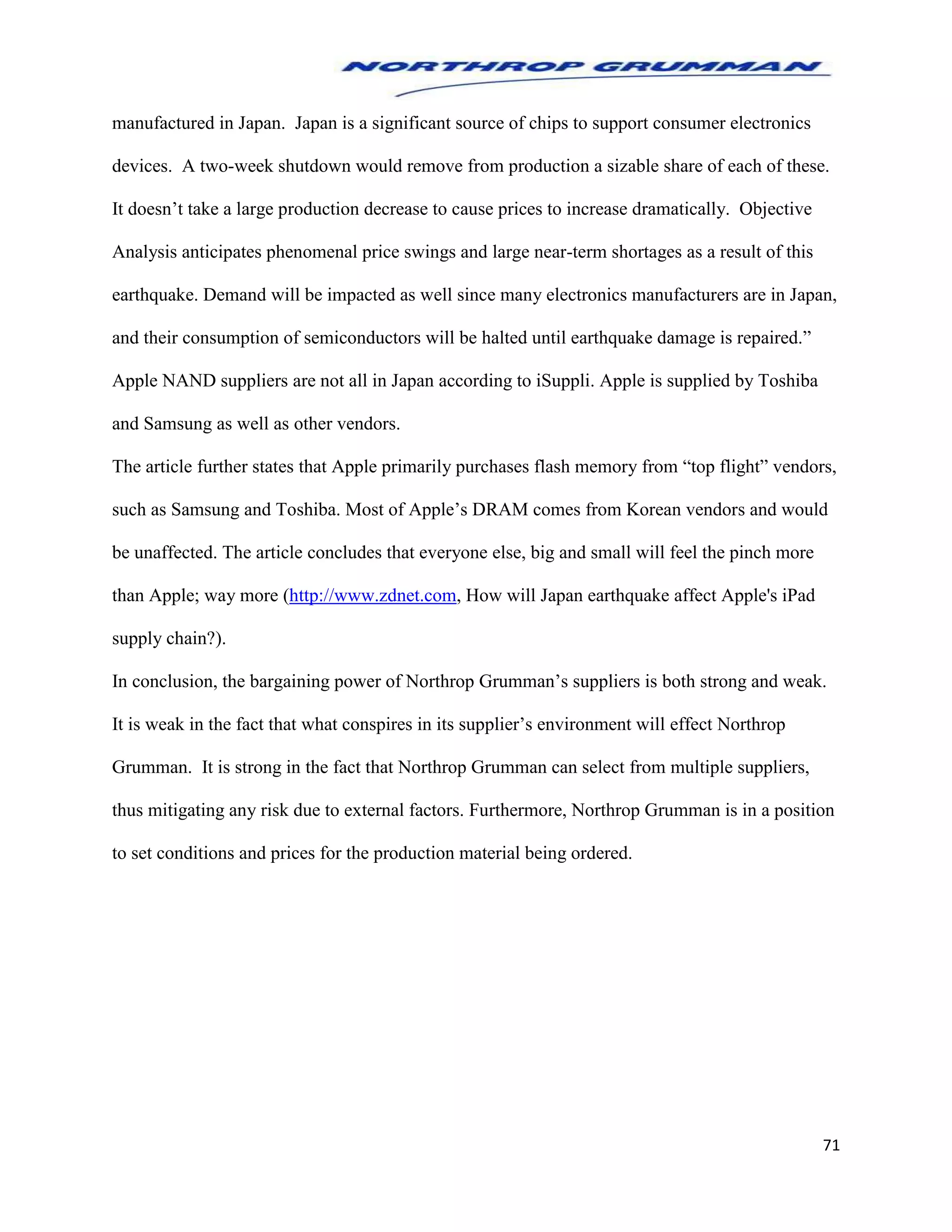 71
manufactured in Japan. Japan is a significant source of chips to support consumer electronics
devices. A two-week shutdown would remove from production a sizable share of each of these.
It doesn’t take a large production decrease to cause prices to increase dramatically. Objective
Analysis anticipates phenomenal price swings and large near-term shortages as a result of this
earthquake. Demand will be impacted as well since many electronics manufacturers are in Japan,
and their consumption of semiconductors will be halted until earthquake damage is repaired.”
Apple NAND suppliers are not all in Japan according to iSuppli. Apple is supplied by Toshiba
and Samsung as well as other vendors.
The article further states that Apple primarily purchases flash memory from “top flight” vendors,
such as Samsung and Toshiba. Most of Apple’s DRAM comes from Korean vendors and would
be unaffected. The article concludes that everyone else, big and small will feel the pinch more
than Apple; way more (http://www.zdnet.com, How will Japan earthquake affect Apple's iPad
supply chain?).
In conclusion, the bargaining power of Northrop Grumman’s suppliers is both strong and weak.
It is weak in the fact that what conspires in its supplier’s environment will effect Northrop
Grumman. It is strong in the fact that Northrop Grumman can select from multiple suppliers,
thus mitigating any risk due to external factors. Furthermore, Northrop Grumman is in a position
to set conditions and prices for the production material being ordered.
 