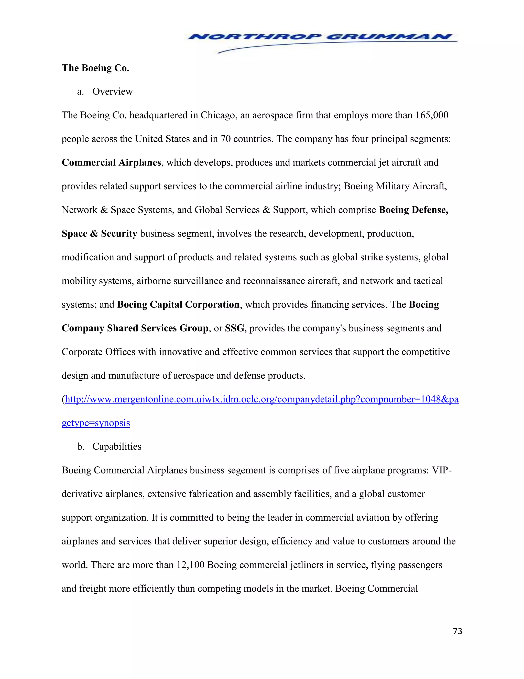 73
The Boeing Co.
a. Overview
The Boeing Co. headquartered in Chicago, an aerospace firm that employs more than 165,000
people across the United States and in 70 countries. The company has four principal segments:
Commercial Airplanes, which develops, produces and markets commercial jet aircraft and
provides related support services to the commercial airline industry; Boeing Military Aircraft,
Network & Space Systems, and Global Services & Support, which comprise Boeing Defense,
Space & Security business segment, involves the research, development, production,
modification and support of products and related systems such as global strike systems, global
mobility systems, airborne surveillance and reconnaissance aircraft, and network and tactical
systems; and Boeing Capital Corporation, which provides financing services. The Boeing
Company Shared Services Group, or SSG, provides the company's business segments and
Corporate Offices with innovative and effective common services that support the competitive
design and manufacture of aerospace and defense products.
(http://www.mergentonline.com.uiwtx.idm.oclc.org/companydetail.php?compnumber=1048&pa
getype=synopsis
b. Capabilities
Boeing Commercial Airplanes business segement is comprises of five airplane programs: VIP-
derivative airplanes, extensive fabrication and assembly facilities, and a global customer
support organization. It is committed to being the leader in commercial aviation by offering
airplanes and services that deliver superior design, efficiency and value to customers around the
world. There are more than 12,100 Boeing commercial jetliners in service, flying passengers
and freight more efficiently than competing models in the market. Boeing Commercial
 