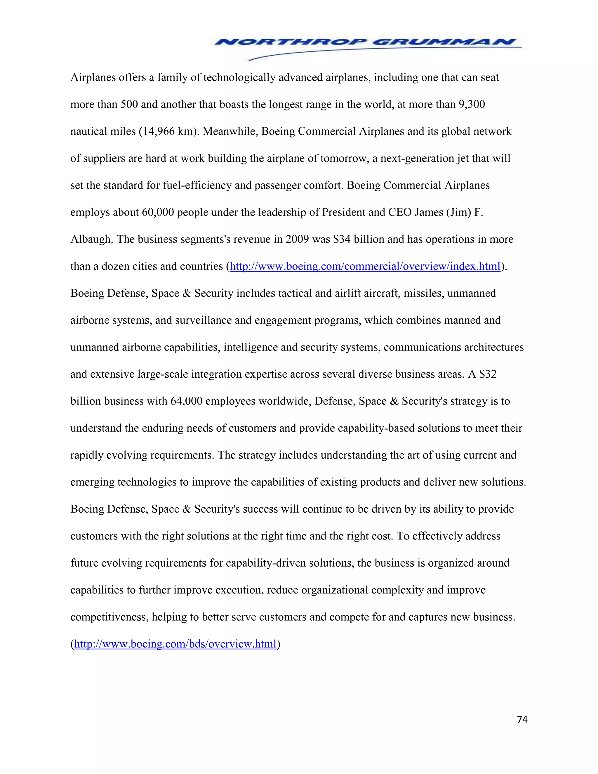 74
Airplanes offers a family of technologically advanced airplanes, including one that can seat
more than 500 and another that boasts the longest range in the world, at more than 9,300
nautical miles (14,966 km). Meanwhile, Boeing Commercial Airplanes and its global network
of suppliers are hard at work building the airplane of tomorrow, a next-generation jet that will
set the standard for fuel-efficiency and passenger comfort. Boeing Commercial Airplanes
employs about 60,000 people under the leadership of President and CEO James (Jim) F.
Albaugh. The business segments's revenue in 2009 was $34 billion and has operations in more
than a dozen cities and countries (http://www.boeing.com/commercial/overview/index.html).
Boeing Defense, Space & Security includes tactical and airlift aircraft, missiles, unmanned
airborne systems, and surveillance and engagement programs, which combines manned and
unmanned airborne capabilities, intelligence and security systems, communications architectures
and extensive large-scale integration expertise across several diverse business areas. A $32
billion business with 64,000 employees worldwide, Defense, Space & Security's strategy is to
understand the enduring needs of customers and provide capability-based solutions to meet their
rapidly evolving requirements. The strategy includes understanding the art of using current and
emerging technologies to improve the capabilities of existing products and deliver new solutions.
Boeing Defense, Space & Security's success will continue to be driven by its ability to provide
customers with the right solutions at the right time and the right cost. To effectively address
future evolving requirements for capability-driven solutions, the business is organized around
capabilities to further improve execution, reduce organizational complexity and improve
competitiveness, helping to better serve customers and compete for and captures new business.
(http://www.boeing.com/bds/overview.html)
 