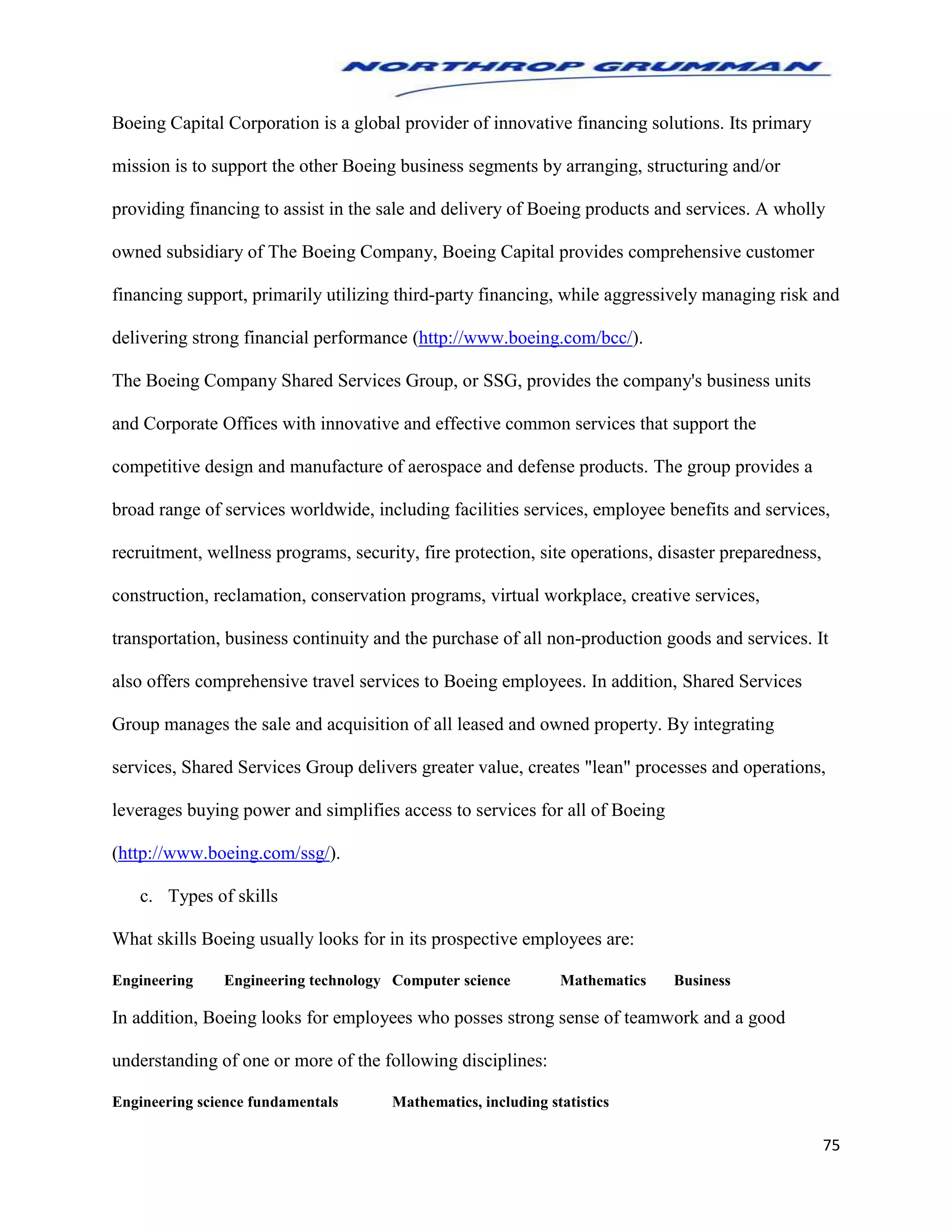 75
Boeing Capital Corporation is a global provider of innovative financing solutions. Its primary
mission is to support the other Boeing business segments by arranging, structuring and/or
providing financing to assist in the sale and delivery of Boeing products and services. A wholly
owned subsidiary of The Boeing Company, Boeing Capital provides comprehensive customer
financing support, primarily utilizing third-party financing, while aggressively managing risk and
delivering strong financial performance (http://www.boeing.com/bcc/).
The Boeing Company Shared Services Group, or SSG, provides the company's business units
and Corporate Offices with innovative and effective common services that support the
competitive design and manufacture of aerospace and defense products. The group provides a
broad range of services worldwide, including facilities services, employee benefits and services,
recruitment, wellness programs, security, fire protection, site operations, disaster preparedness,
construction, reclamation, conservation programs, virtual workplace, creative services,
transportation, business continuity and the purchase of all non-production goods and services. It
also offers comprehensive travel services to Boeing employees. In addition, Shared Services
Group manages the sale and acquisition of all leased and owned property. By integrating
services, Shared Services Group delivers greater value, creates "lean" processes and operations,
leverages buying power and simplifies access to services for all of Boeing
(http://www.boeing.com/ssg/).
c. Types of skills
What skills Boeing usually looks for in its prospective employees are:
Engineering Engineering technology Computer science Mathematics Business
In addition, Boeing looks for employees who posses strong sense of teamwork and a good
understanding of one or more of the following disciplines:
Engineering science fundamentals Mathematics, including statistics
 
