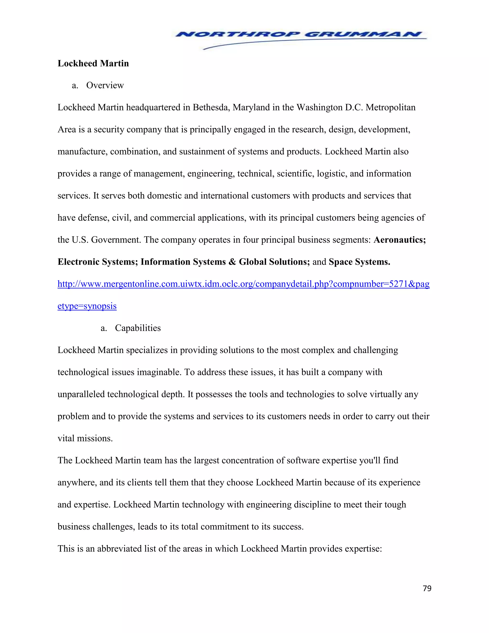 79
Lockheed Martin
a. Overview
Lockheed Martin headquartered in Bethesda, Maryland in the Washington D.C. Metropolitan
Area is a security company that is principally engaged in the research, design, development,
manufacture, combination, and sustainment of systems and products. Lockheed Martin also
provides a range of management, engineering, technical, scientific, logistic, and information
services. It serves both domestic and international customers with products and services that
have defense, civil, and commercial applications, with its principal customers being agencies of
the U.S. Government. The company operates in four principal business segments: Aeronautics;
Electronic Systems; Information Systems & Global Solutions; and Space Systems.
http://www.mergentonline.com.uiwtx.idm.oclc.org/companydetail.php?compnumber=5271&pag
etype=synopsis
a. Capabilities
Lockheed Martin specializes in providing solutions to the most complex and challenging
technological issues imaginable. To address these issues, it has built a company with
unparalleled technological depth. It possesses the tools and technologies to solve virtually any
problem and to provide the systems and services to its customers needs in order to carry out their
vital missions.
The Lockheed Martin team has the largest concentration of software expertise you'll find
anywhere, and its clients tell them that they choose Lockheed Martin because of its experience
and expertise. Lockheed Martin technology with engineering discipline to meet their tough
business challenges, leads to its total commitment to its success.
This is an abbreviated list of the areas in which Lockheed Martin provides expertise:
 