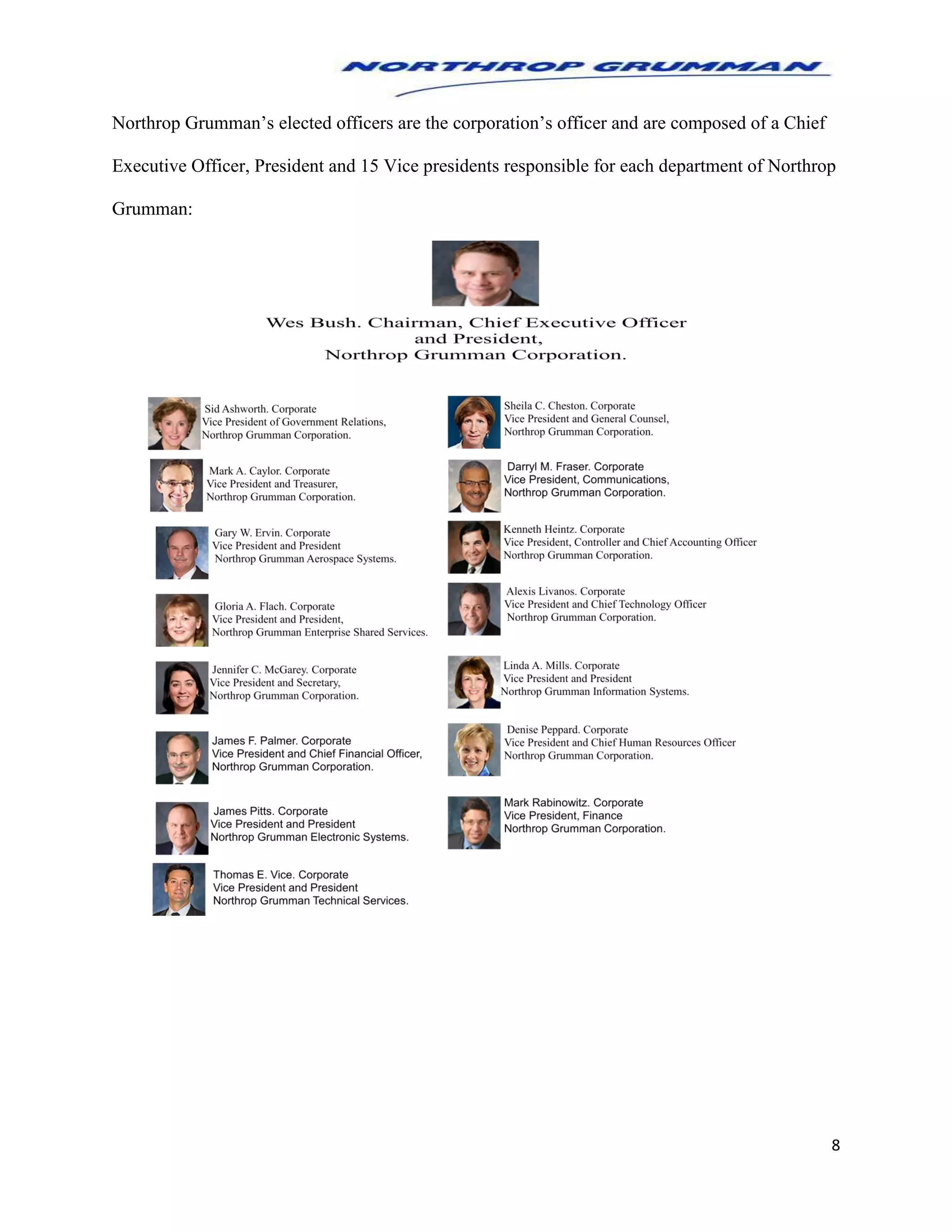 8
Northrop Grumman’s elected officers are the corporation’s officer and are composed of a Chief
Executive Officer, President and 15 Vice presidents responsible for each department of Northrop
Grumman:
 