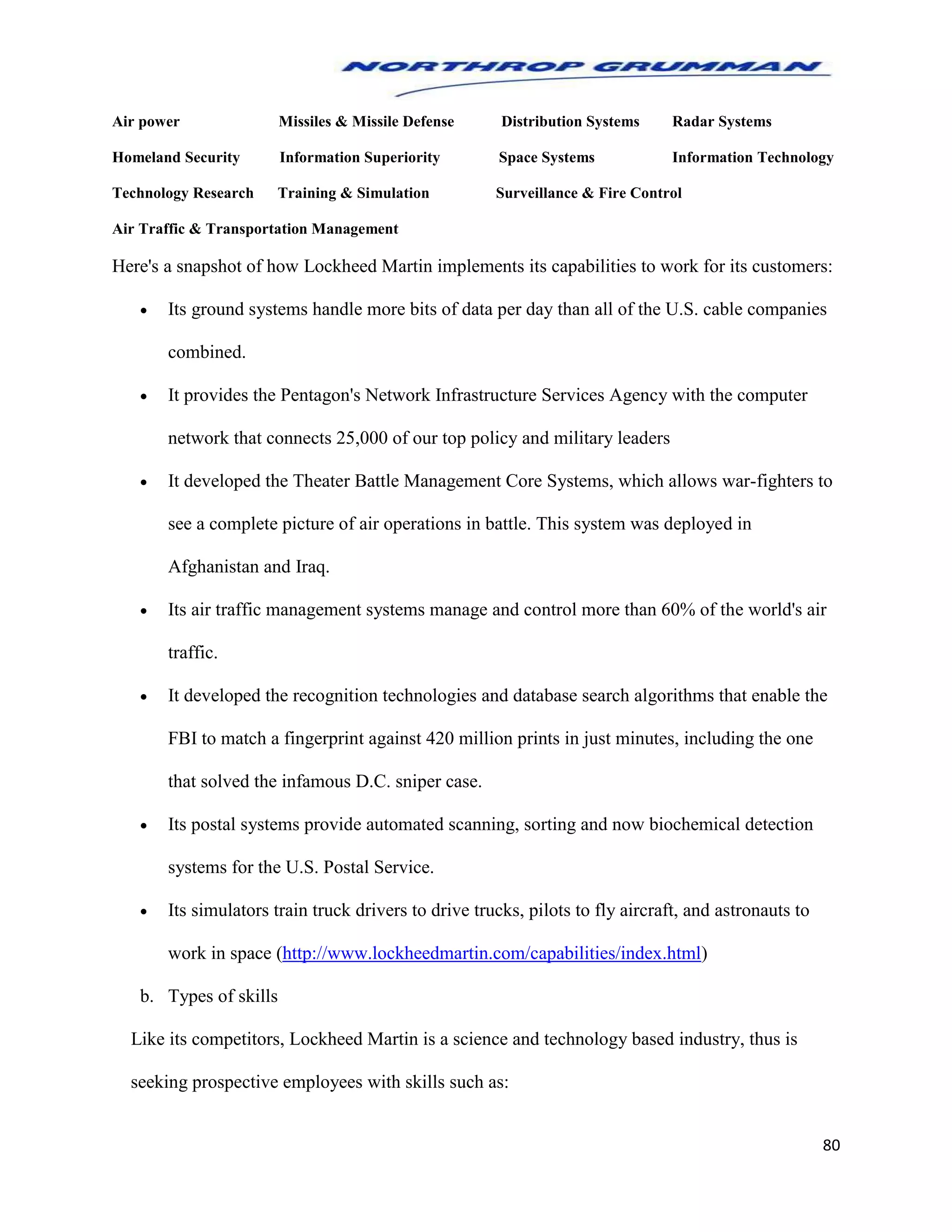 80
Air power Missiles & Missile Defense Distribution Systems Radar Systems
Homeland Security Information Superiority Space Systems Information Technology
Technology Research Training & Simulation Surveillance & Fire Control
Air Traffic & Transportation Management
Here's a snapshot of how Lockheed Martin implements its capabilities to work for its customers:
 Its ground systems handle more bits of data per day than all of the U.S. cable companies
combined.
 It provides the Pentagon's Network Infrastructure Services Agency with the computer
network that connects 25,000 of our top policy and military leaders
 It developed the Theater Battle Management Core Systems, which allows war-fighters to
see a complete picture of air operations in battle. This system was deployed in
Afghanistan and Iraq.
 Its air traffic management systems manage and control more than 60% of the world's air
traffic.
 It developed the recognition technologies and database search algorithms that enable the
FBI to match a fingerprint against 420 million prints in just minutes, including the one
that solved the infamous D.C. sniper case.
 Its postal systems provide automated scanning, sorting and now biochemical detection
systems for the U.S. Postal Service.
 Its simulators train truck drivers to drive trucks, pilots to fly aircraft, and astronauts to
work in space (http://www.lockheedmartin.com/capabilities/index.html)
b. Types of skills
Like its competitors, Lockheed Martin is a science and technology based industry, thus is
seeking prospective employees with skills such as:
 