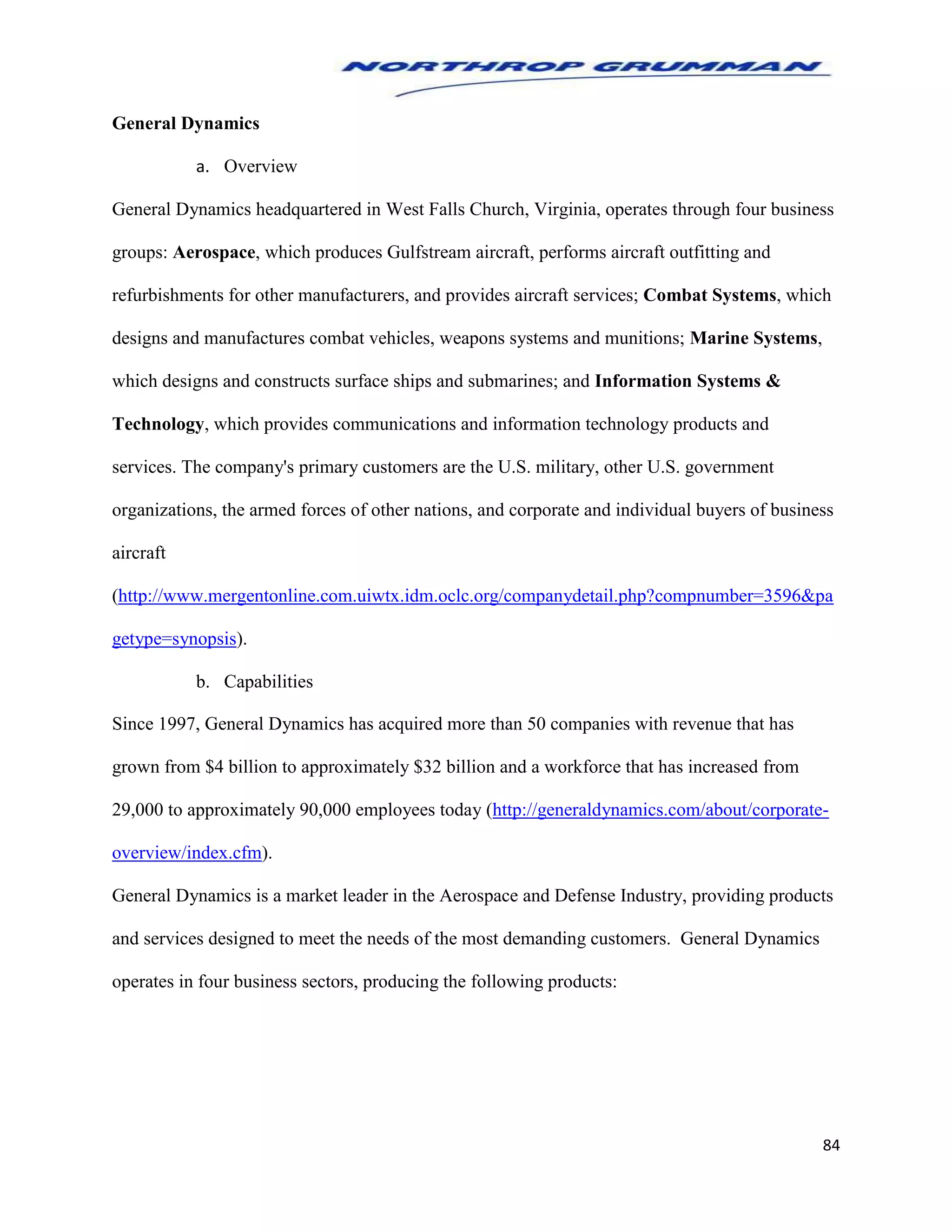 84
General Dynamics
a. Overview
General Dynamics headquartered in West Falls Church, Virginia, operates through four business
groups: Aerospace, which produces Gulfstream aircraft, performs aircraft outfitting and
refurbishments for other manufacturers, and provides aircraft services; Combat Systems, which
designs and manufactures combat vehicles, weapons systems and munitions; Marine Systems,
which designs and constructs surface ships and submarines; and Information Systems &
Technology, which provides communications and information technology products and
services. The company's primary customers are the U.S. military, other U.S. government
organizations, the armed forces of other nations, and corporate and individual buyers of business
aircraft
(http://www.mergentonline.com.uiwtx.idm.oclc.org/companydetail.php?compnumber=3596&pa
getype=synopsis).
b. Capabilities
Since 1997, General Dynamics has acquired more than 50 companies with revenue that has
grown from $4 billion to approximately $32 billion and a workforce that has increased from
29,000 to approximately 90,000 employees today (http://generaldynamics.com/about/corporate-
overview/index.cfm).
General Dynamics is a market leader in the Aerospace and Defense Industry, providing products
and services designed to meet the needs of the most demanding customers. General Dynamics
operates in four business sectors, producing the following products:
 